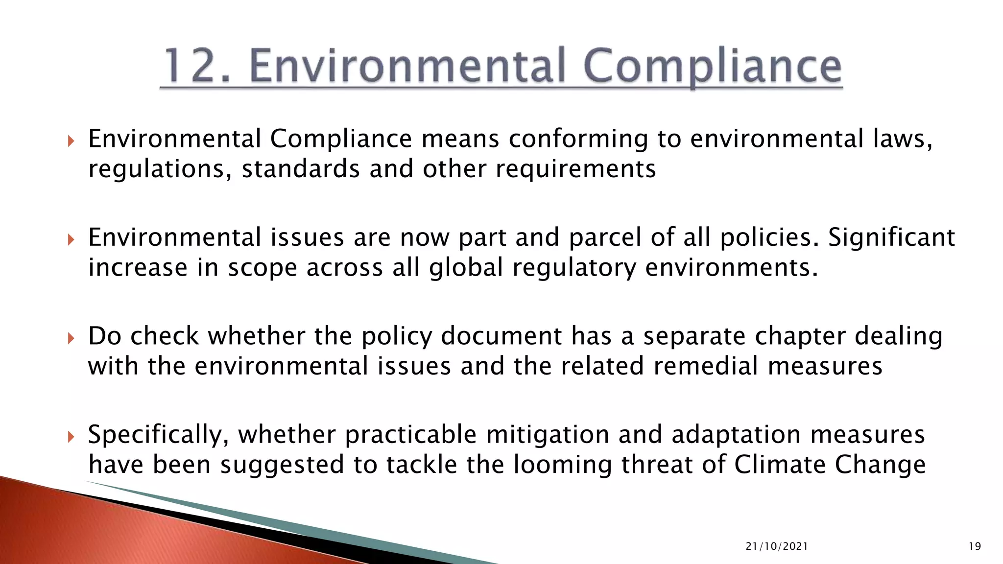  Environmental Compliance means conforming to environmental laws,
regulations, standards and other requirements
 Environmental issues are now part and parcel of all policies. Significant
increase in scope across all global regulatory environments.
 Do check whether the policy document has a separate chapter dealing
with the environmental issues and the related remedial measures
 Specifically, whether practicable mitigation and adaptation measures
have been suggested to tackle the looming threat of Climate Change
21/10/2021 19
 