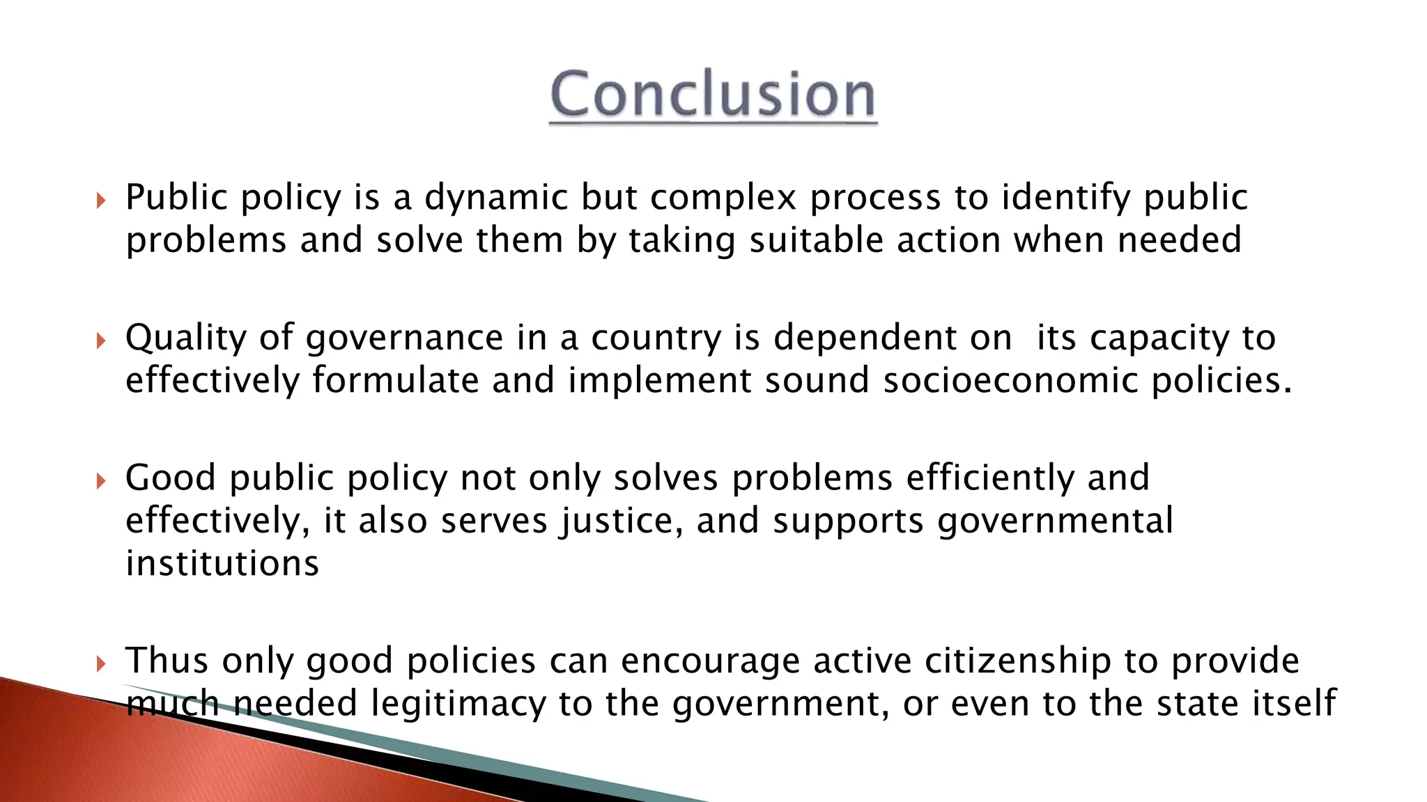  Public policy is a dynamic but complex process to identify public
problems and solve them by taking suitable action when needed
 Quality of governance in a country is dependent on its capacity to
effectively formulate and implement sound socioeconomic policies.
 Good public policy not only solves problems efficiently and
effectively, it also serves justice, and supports governmental
institutions
 Thus only good policies can encourage active citizenship to provide
much needed legitimacy to the government, or even to the state itself
 