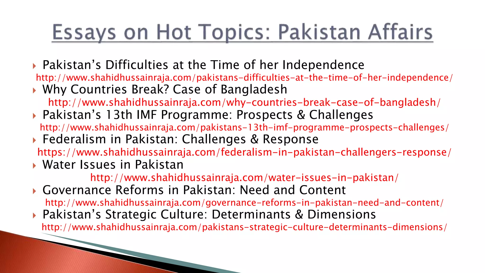  Pakistan’s Difficulties at the Time of her Independence
http://www.shahidhussainraja.com/pakistans-difficulties-at-the-time-of-her-independence/
 Why Countries Break? Case of Bangladesh
http://www.shahidhussainraja.com/why-countries-break-case-of-bangladesh/
 Pakistan’s 13th IMF Programme: Prospects & Challenges
http://www.shahidhussainraja.com/pakistans-13th-imf-programme-prospects-challenges/
 Federalism in Pakistan: Challenges & Response
https://www.shahidhussainraja.com/federalism-in-pakistan-challengers-response/
 Water Issues in Pakistan
http://www.shahidhussainraja.com/water-issues-in-pakistan/
 Governance Reforms in Pakistan: Need and Content
http://www.shahidhussainraja.com/governance-reforms-in-pakistan-need-and-content/
 Pakistan’s Strategic Culture: Determinants & Dimensions
http://www.shahidhussainraja.com/pakistans-strategic-culture-determinants-dimensions/
 