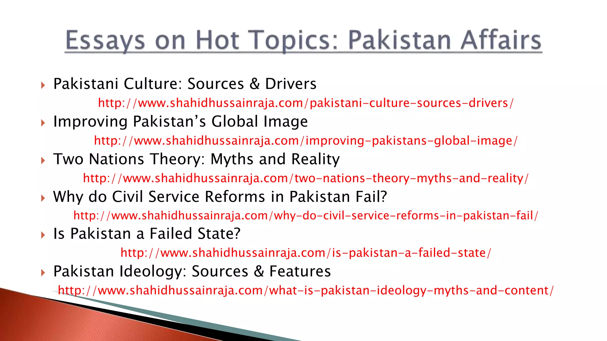  Pakistani Culture: Sources & Drivers
http://www.shahidhussainraja.com/pakistani-culture-sources-drivers/
 Improving Pakistan’s Global Image
http://www.shahidhussainraja.com/improving-pakistans-global-image/
 Two Nations Theory: Myths and Reality
http://www.shahidhussainraja.com/two-nations-theory-myths-and-reality/
 Why do Civil Service Reforms in Pakistan Fail?
http://www.shahidhussainraja.com/why-do-civil-service-reforms-in-pakistan-fail/
 Is Pakistan a Failed State?
http://www.shahidhussainraja.com/is-pakistan-a-failed-state/
 Pakistan Ideology: Sources & Features
http://www.shahidhussainraja.com/what-is-pakistan-ideology-myths-and-content/
 