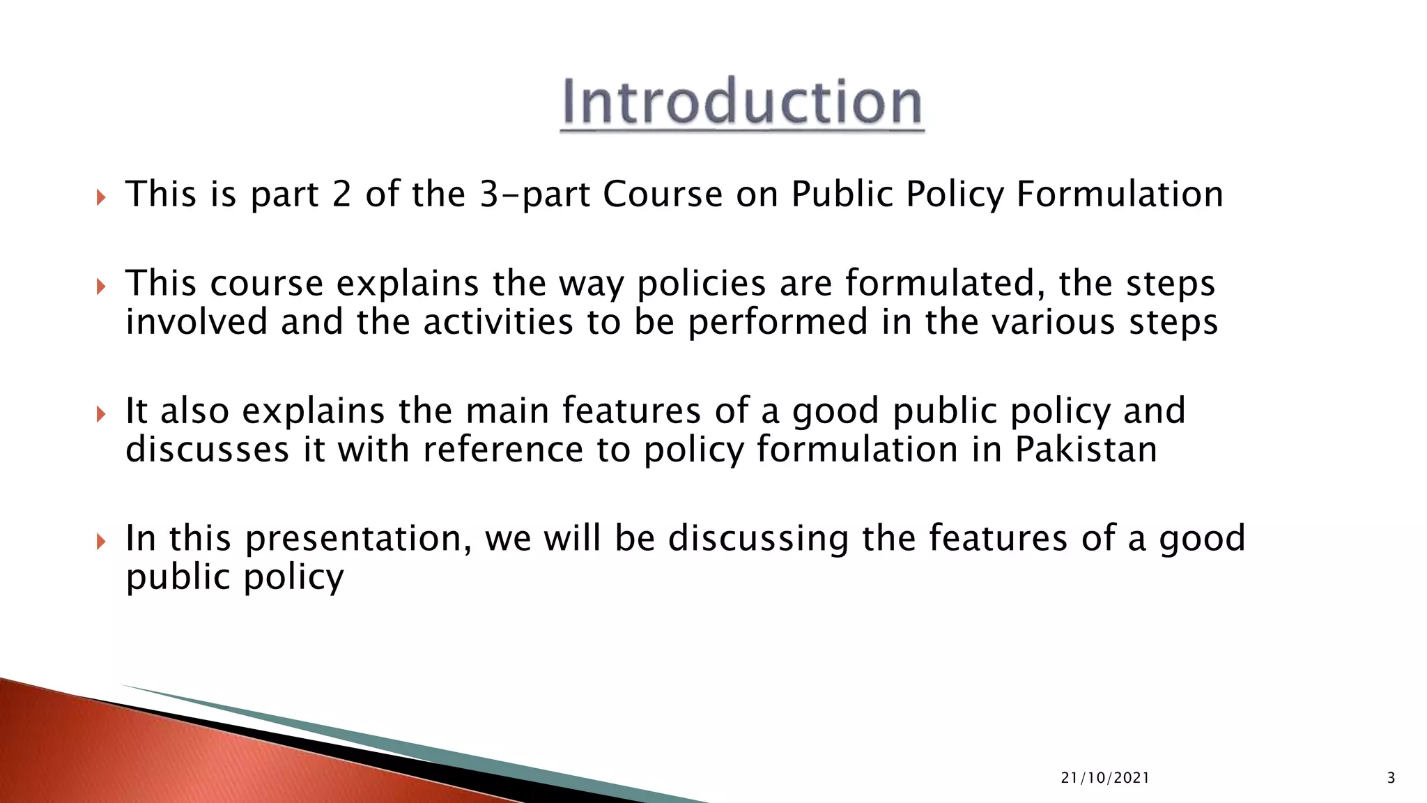  This is part 2 of the 3-part Course on Public Policy Formulation
 This course explains the way policies are formulated, the steps
involved and the activities to be performed in the various steps
 It also explains the main features of a good public policy and
discusses it with reference to policy formulation in Pakistan
 In this presentation, we will be discussing the features of a good
public policy
21/10/2021 3
 
