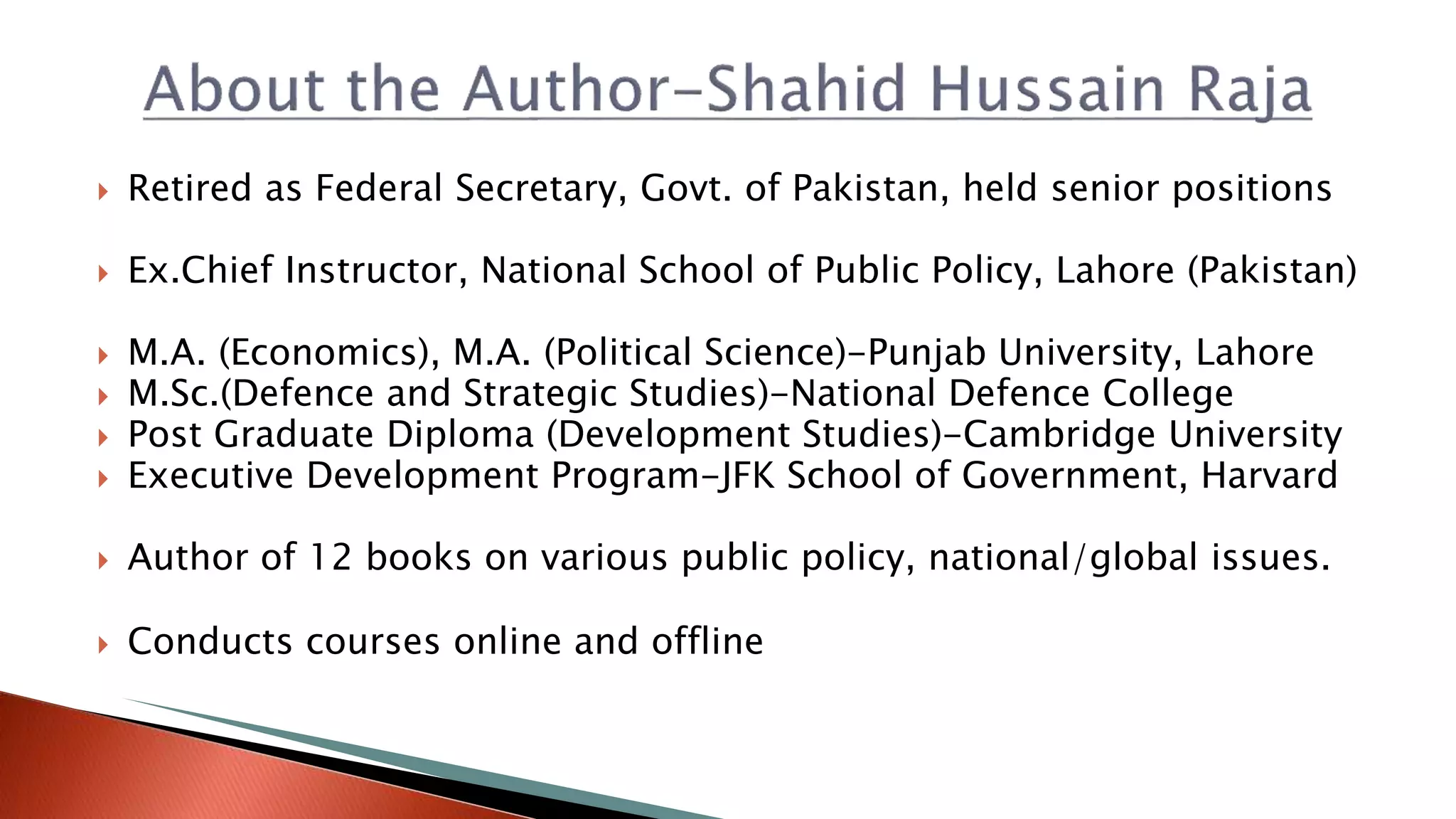  Retired as Federal Secretary, Govt. of Pakistan, held senior positions
 Ex.Chief Instructor, National School of Public Policy, Lahore (Pakistan)
 M.A. (Economics), M.A. (Political Science)-Punjab University, Lahore
 M.Sc.(Defence and Strategic Studies)-National Defence College
 Post Graduate Diploma (Development Studies)-Cambridge University
 Executive Development Program-JFK School of Government, Harvard
 Author of 12 books on various public policy, national/global issues.
 Conducts courses online and offline
 