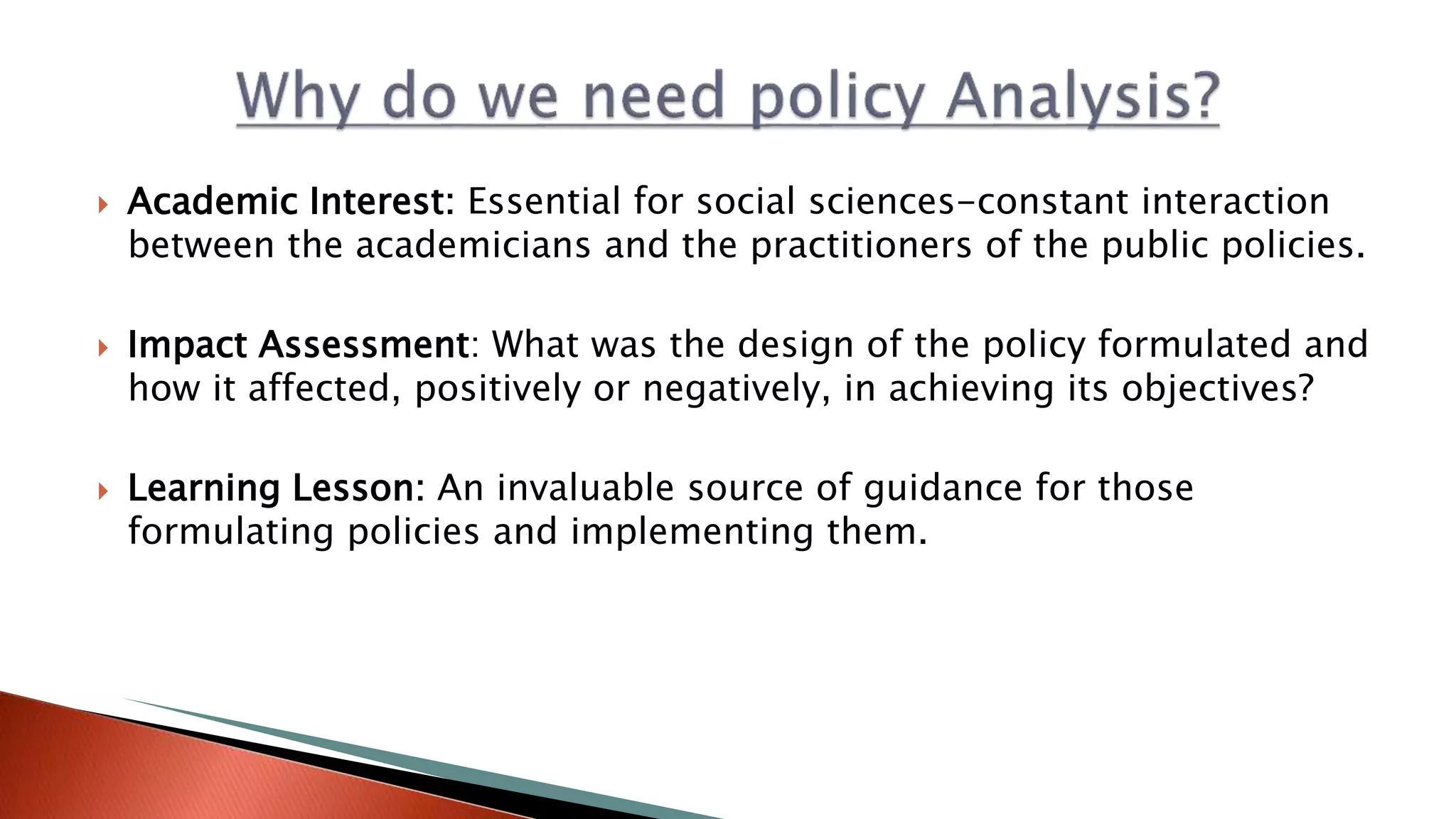  Academic Interest: Essential for social sciences-constant interaction
between the academicians and the practitioners of the public policies.
 Impact Assessment: What was the design of the policy formulated and
how it affected, positively or negatively, in achieving its objectives?
 Learning Lesson: An invaluable source of guidance for those
formulating policies and implementing them.
 