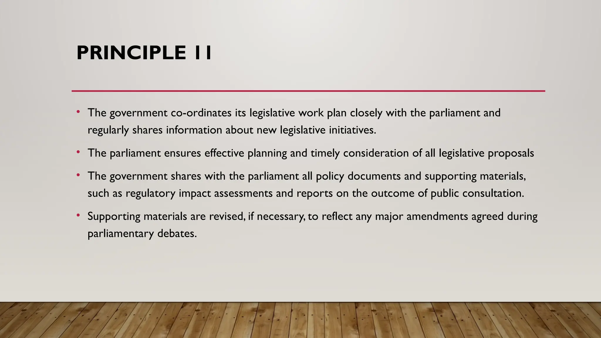 PRINCIPLE 11
• The government co-ordinates its legislative work plan closely with the parliament and
regularly shares information about new legislative initiatives.
• The parliament ensures effective planning and timely consideration of all legislative proposals
• The government shares with the parliament all policy documents and supporting materials,
such as regulatory impact assessments and reports on the outcome of public consultation.
• Supporting materials are revised, if necessary, to reflect any major amendments agreed during
parliamentary debates.
 