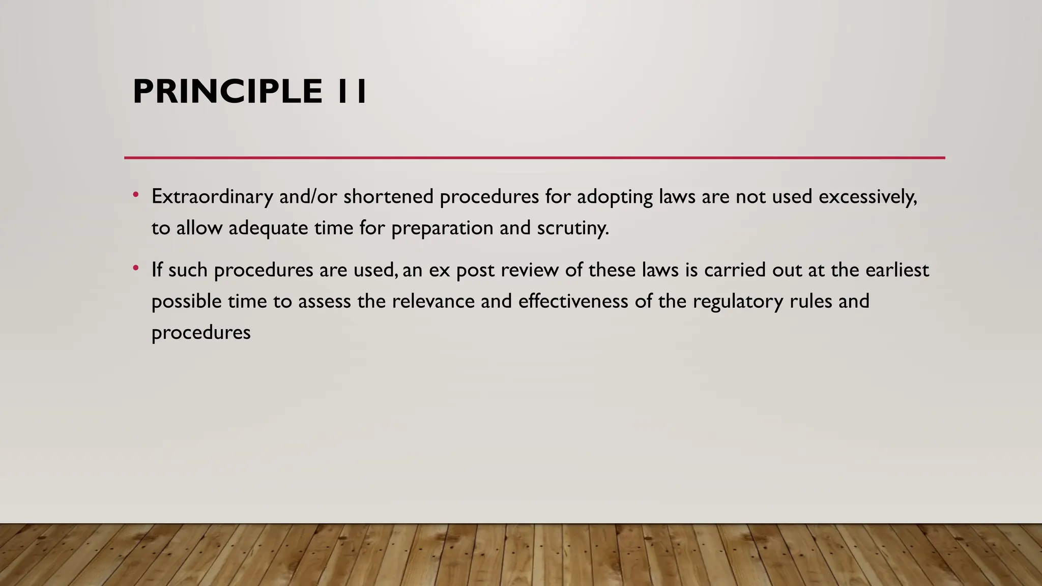 PRINCIPLE 11
• Extraordinary and/or shortened procedures for adopting laws are not used excessively,
to allow adequate time for preparation and scrutiny.
• If such procedures are used, an ex post review of these laws is carried out at the earliest
possible time to assess the relevance and effectiveness of the regulatory rules and
procedures
 