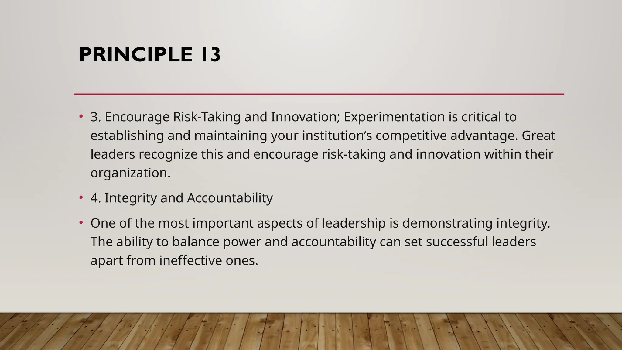 PRINCIPLE 13
• 3. Encourage Risk-Taking and Innovation; Experimentation is critical to
establishing and maintaining your institution’s competitive advantage. Great
leaders recognize this and encourage risk-taking and innovation within their
organization.
• 4. Integrity and Accountability
• One of the most important aspects of leadership is demonstrating integrity.
The ability to balance power and accountability can set successful leaders
apart from ineffective ones.
 