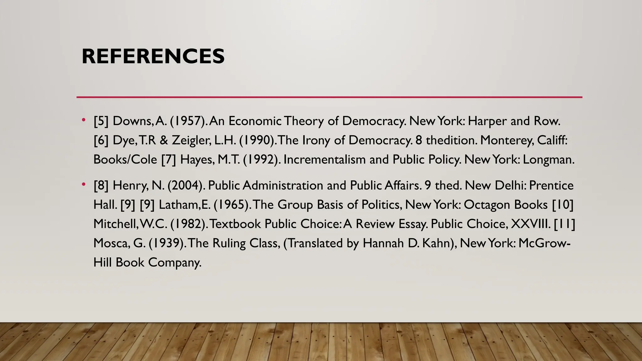 REFERENCES
• [5] Downs,A. (1957).An Economic Theory of Democracy. NewYork: Harper and Row.
[6] Dye,T.R & Zeigler, L.H. (1990).The Irony of Democracy. 8 thedition. Monterey, Califf:
Books/Cole [7] Hayes, M.T. (1992). Incrementalism and Public Policy. NewYork: Longman.
• [8] Henry, N. (2004). Public Administration and Public Affairs. 9 thed. New Delhi: Prentice
Hall. [9] [9] Latham,E. (1965).The Group Basis of Politics, NewYork: Octagon Books [10]
Mitchell,W.C. (1982).Textbook Public Choice:A Review Essay. Public Choice, XXVIII. [11]
Mosca, G. (1939).The Ruling Class, (Translated by Hannah D. Kahn), NewYork: McGrow-
Hill Book Company.
 