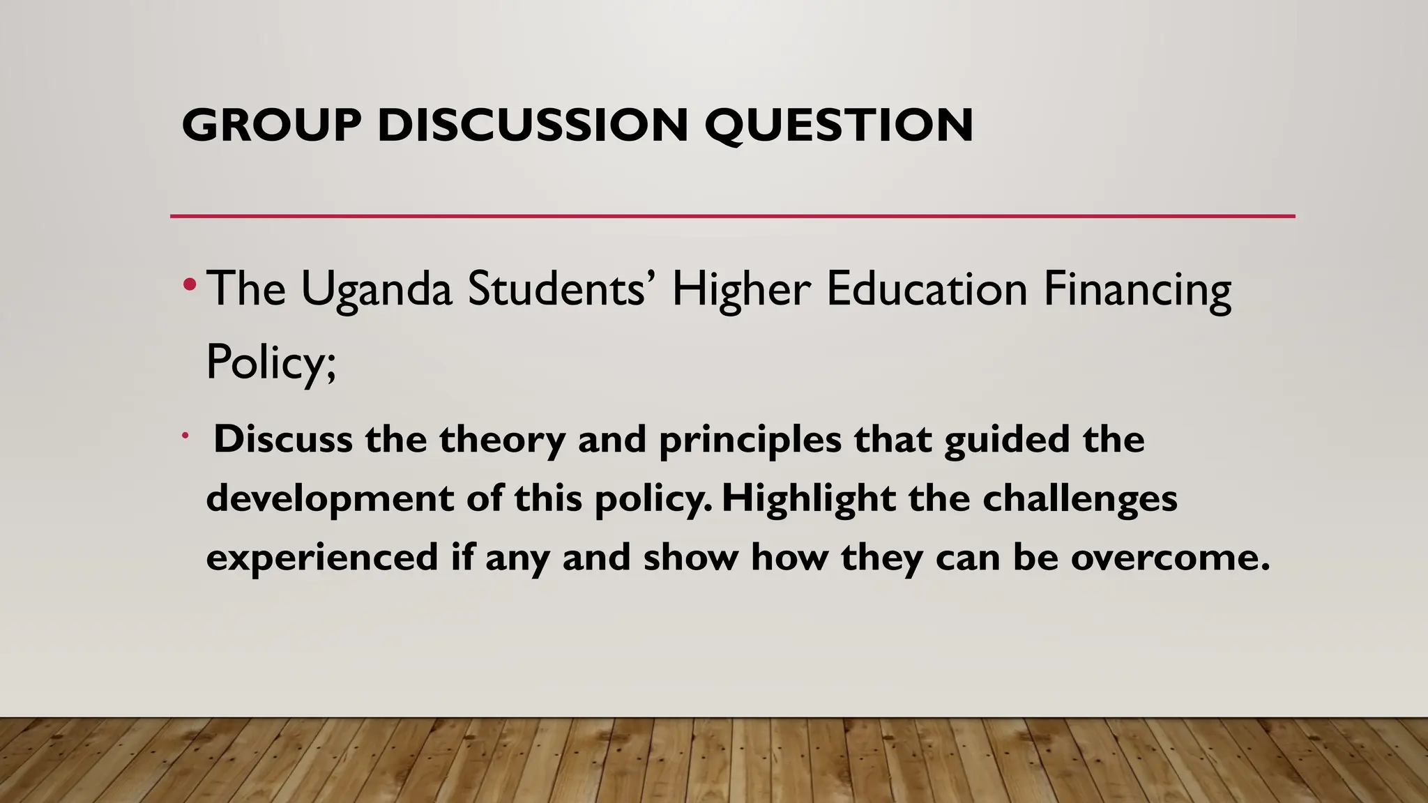GROUP DISCUSSION QUESTION
•The Uganda Students’ Higher Education Financing
Policy;
• Discuss the theory and principles that guided the
development of this policy. Highlight the challenges
experienced if any and show how they can be overcome.
 