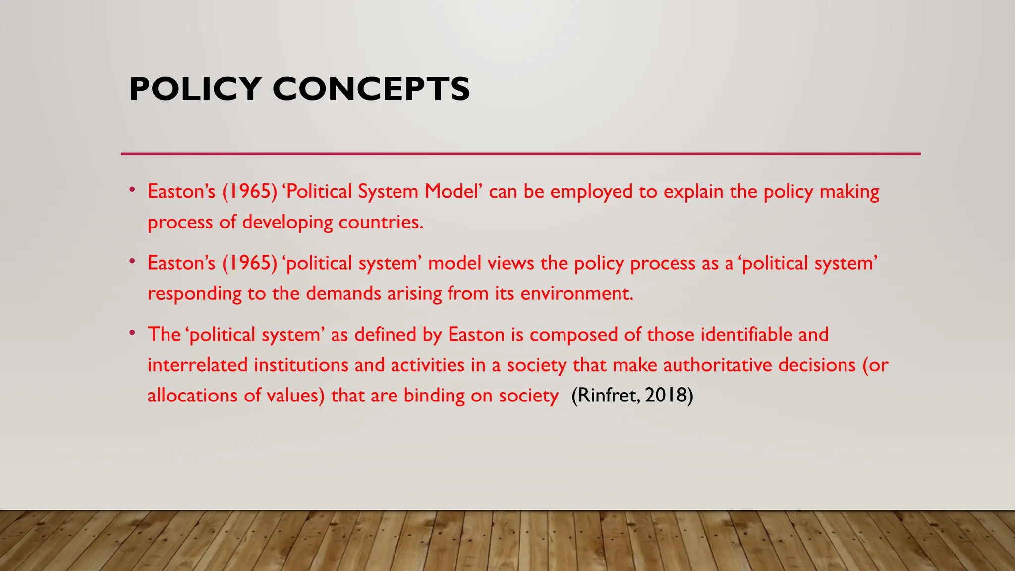 POLICY CONCEPTS
• Easton’s (1965) ‘Political System Model’ can be employed to explain the policy making
process of developing countries.
• Easton’s (1965) ‘political system’ model views the policy process as a ‘political system’
responding to the demands arising from its environment.
• The ‘political system’ as defined by Easton is composed of those identifiable and
interrelated institutions and activities in a society that make authoritative decisions (or
allocations of values) that are binding on society (Rinfret, 2018)
 