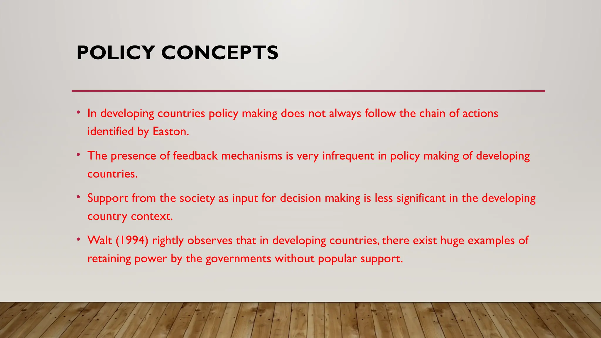 POLICY CONCEPTS
• In developing countries policy making does not always follow the chain of actions
identified by Easton.
• The presence of feedback mechanisms is very infrequent in policy making of developing
countries.
• Support from the society as input for decision making is less significant in the developing
country context.
• Walt (1994) rightly observes that in developing countries, there exist huge examples of
retaining power by the governments without popular support.
 