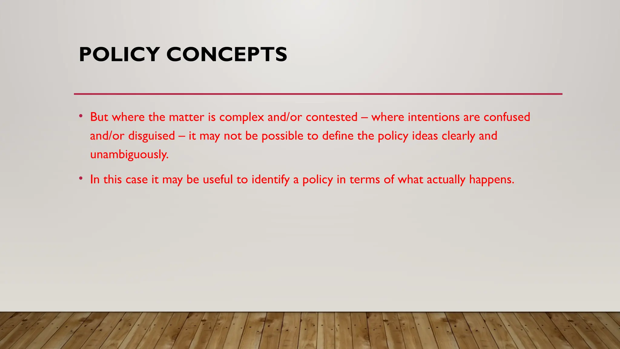 POLICY CONCEPTS
• But where the matter is complex and/or contested – where intentions are confused
and/or disguised – it may not be possible to define the policy ideas clearly and
unambiguously.
• In this case it may be useful to identify a policy in terms of what actually happens.
 