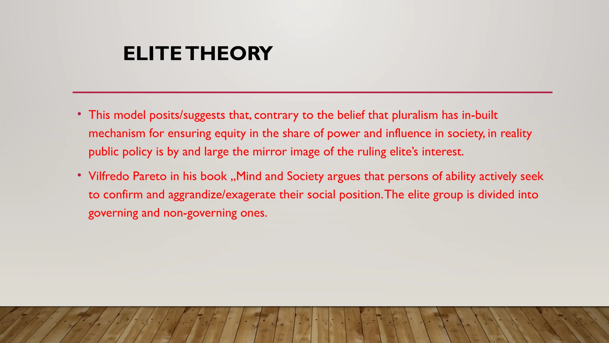 ELITETHEORY
• This model posits/suggests that, contrary to the belief that pluralism has in-built
mechanism for ensuring equity in the share of power and influence in society, in reality
public policy is by and large the mirror image of the ruling elite’s interest.
• Vilfredo Pareto in his book „Mind and Society argues that persons of ability actively seek
to confirm and aggrandize/exagerate their social position.The elite group is divided into
governing and non-governing ones.
 