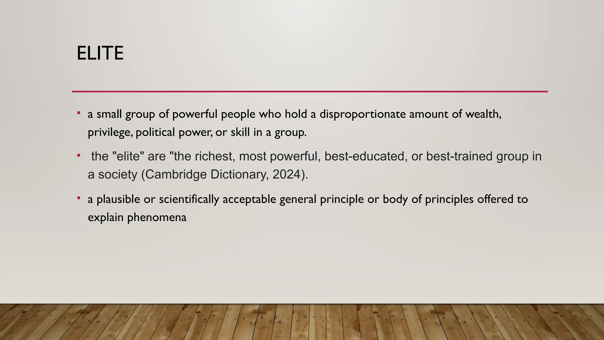 ELITE
• a small group of powerful people who hold a disproportionate amount of wealth,
privilege, political power, or skill in a group.
• the "elite" are "the richest, most powerful, best-educated, or best-trained group in
a society (Cambridge Dictionary, 2024).
• a plausible or scientifically acceptable general principle or body of principles offered to
explain phenomena
 