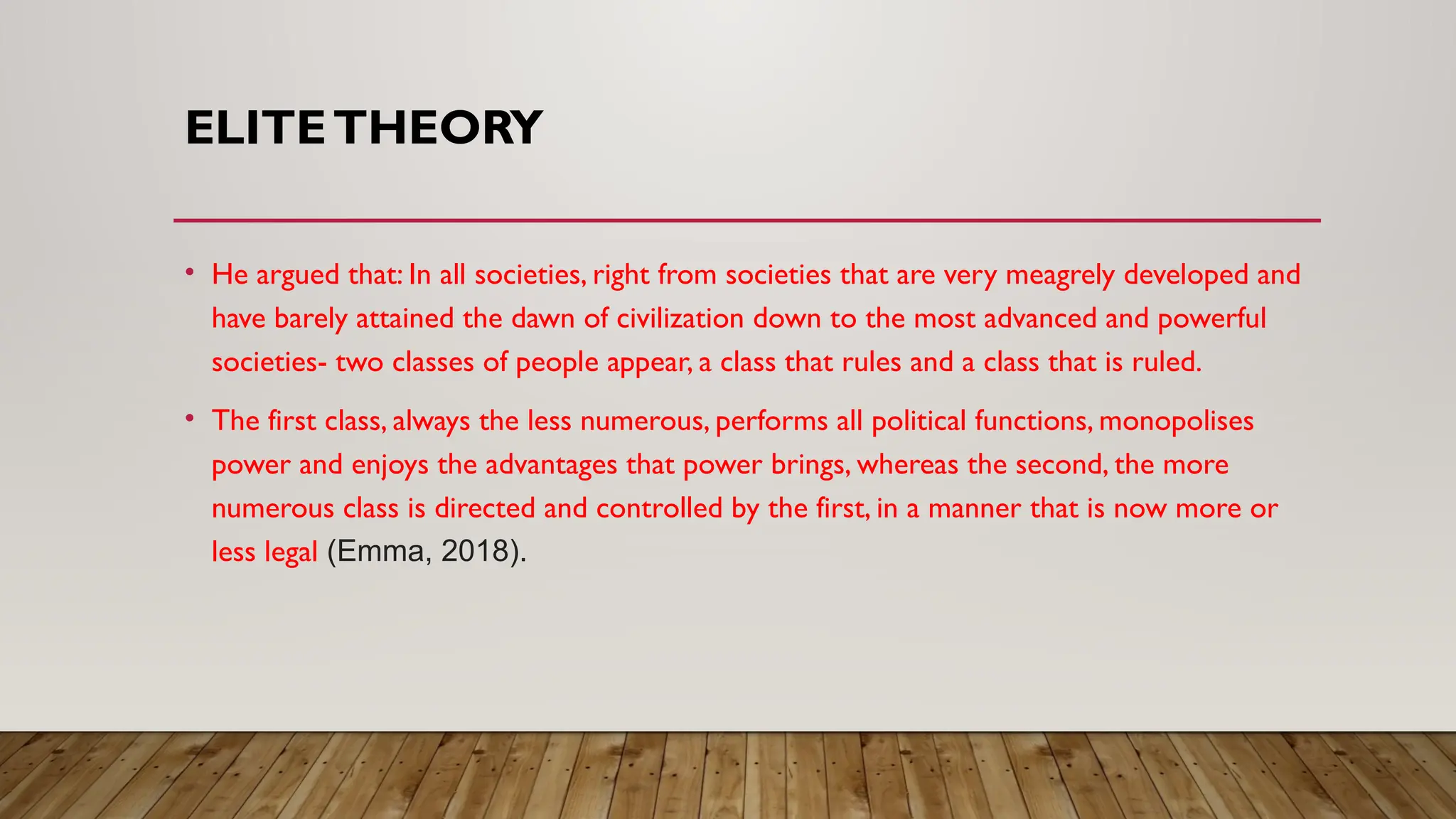 ELITETHEORY
• He argued that: In all societies, right from societies that are very meagrely developed and
have barely attained the dawn of civilization down to the most advanced and powerful
societies- two classes of people appear, a class that rules and a class that is ruled.
• The first class, always the less numerous, performs all political functions, monopolises
power and enjoys the advantages that power brings, whereas the second, the more
numerous class is directed and controlled by the first, in a manner that is now more or
less legal (Emma, 2018).
 