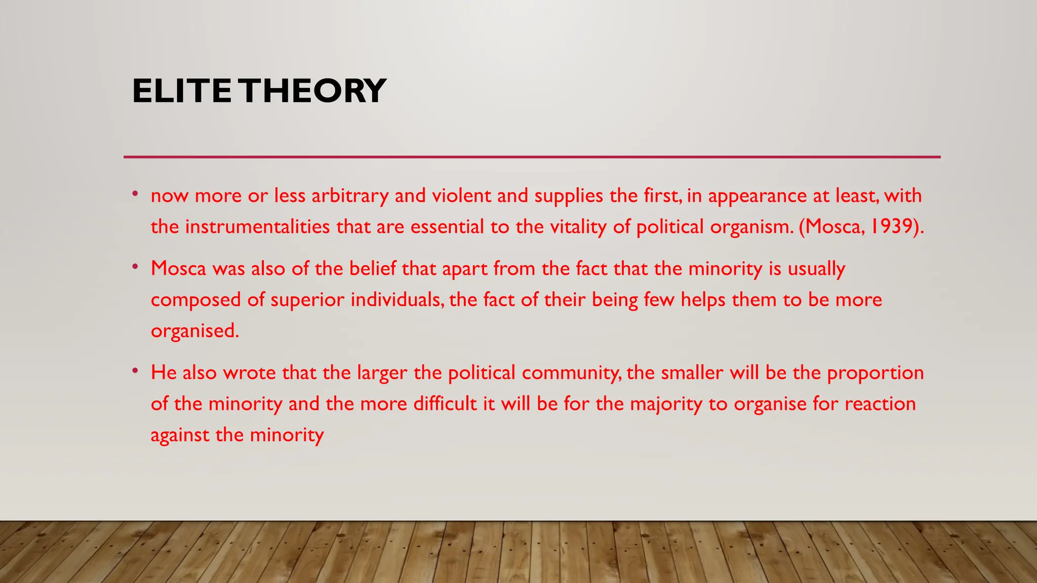 ELITETHEORY
• now more or less arbitrary and violent and supplies the first, in appearance at least, with
the instrumentalities that are essential to the vitality of political organism. (Mosca, 1939).
• Mosca was also of the belief that apart from the fact that the minority is usually
composed of superior individuals, the fact of their being few helps them to be more
organised.
• He also wrote that the larger the political community, the smaller will be the proportion
of the minority and the more difficult it will be for the majority to organise for reaction
against the minority
 
