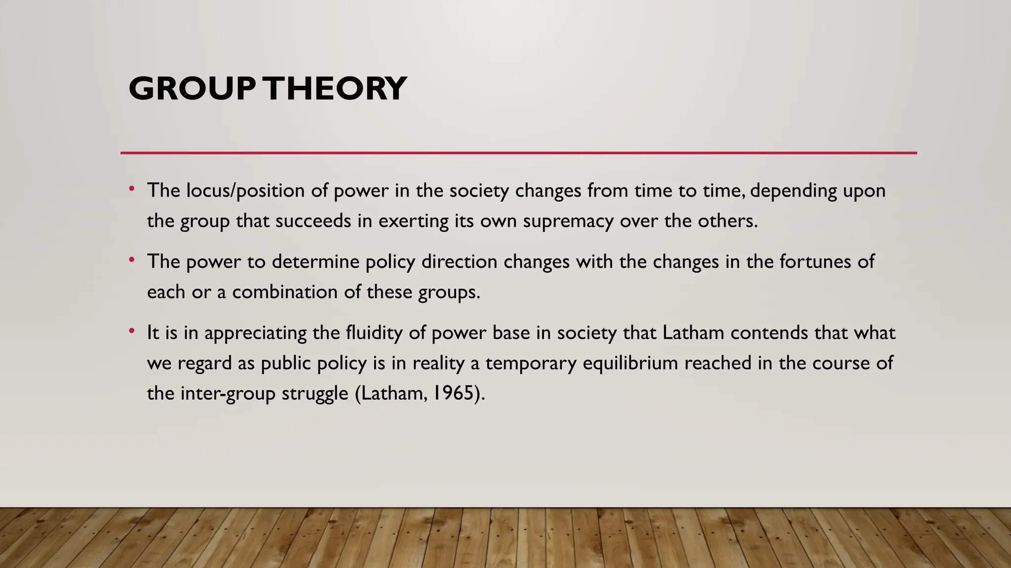 GROUPTHEORY
• The locus/position of power in the society changes from time to time, depending upon
the group that succeeds in exerting its own supremacy over the others.
• The power to determine policy direction changes with the changes in the fortunes of
each or a combination of these groups.
• It is in appreciating the fluidity of power base in society that Latham contends that what
we regard as public policy is in reality a temporary equilibrium reached in the course of
the inter-group struggle (Latham, 1965).
 