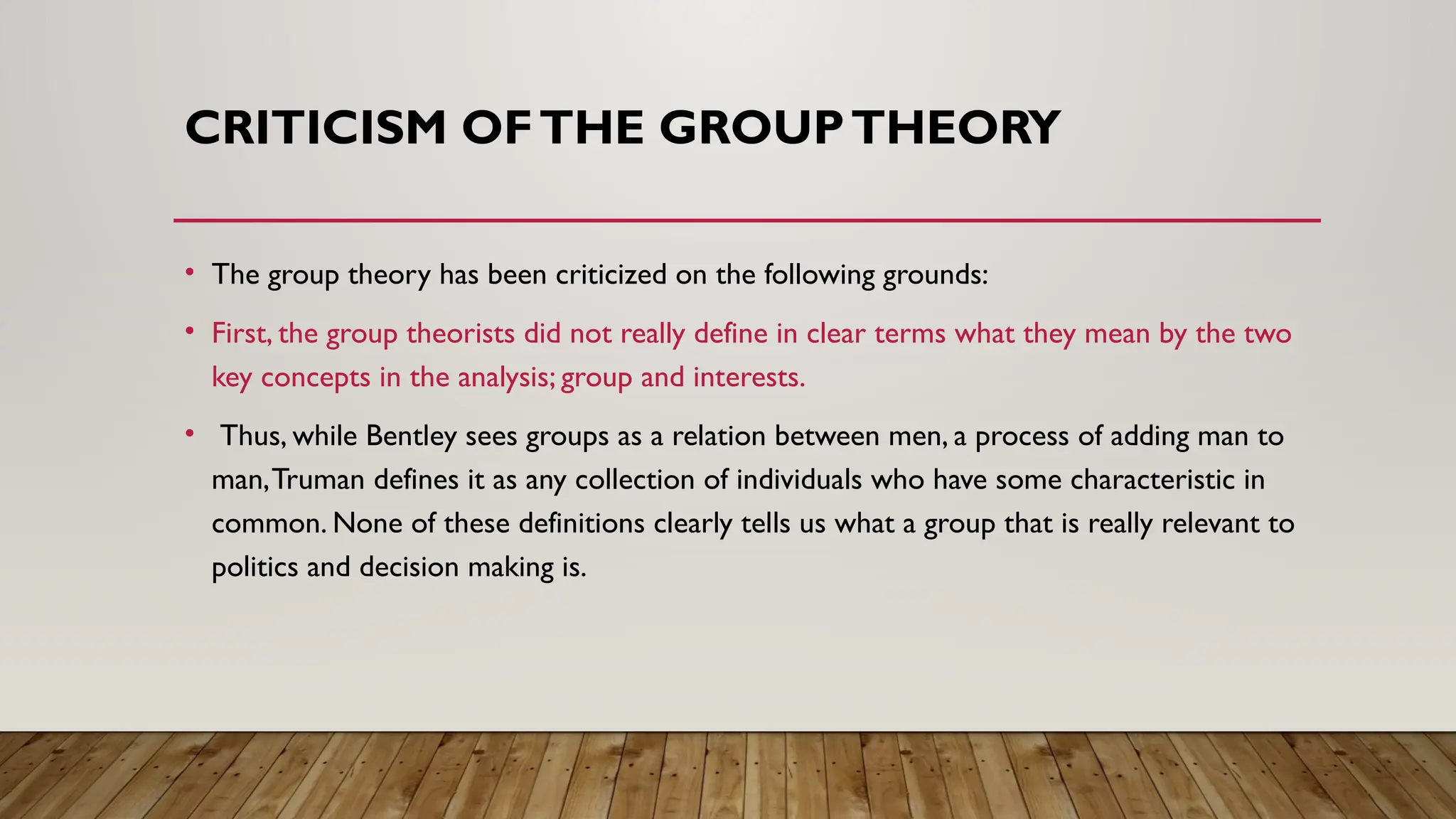 CRITICISM OFTHE GROUPTHEORY
• The group theory has been criticized on the following grounds:
• First, the group theorists did not really define in clear terms what they mean by the two
key concepts in the analysis; group and interests.
• Thus, while Bentley sees groups as a relation between men, a process of adding man to
man,Truman defines it as any collection of individuals who have some characteristic in
common. None of these definitions clearly tells us what a group that is really relevant to
politics and decision making is.
 