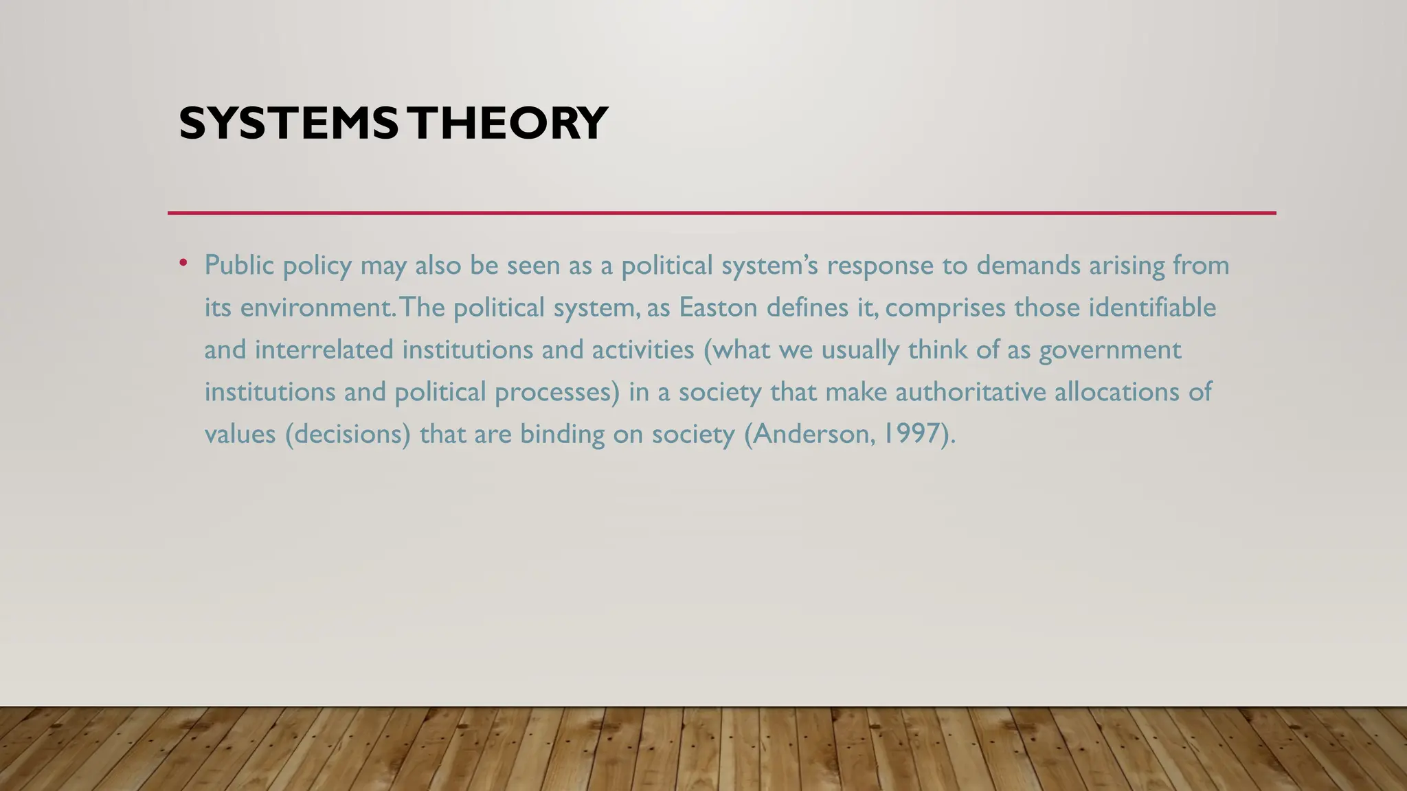 SYSTEMSTHEORY
• Public policy may also be seen as a political system’s response to demands arising from
its environment.The political system, as Easton defines it, comprises those identifiable
and interrelated institutions and activities (what we usually think of as government
institutions and political processes) in a society that make authoritative allocations of
values (decisions) that are binding on society (Anderson, 1997).
 