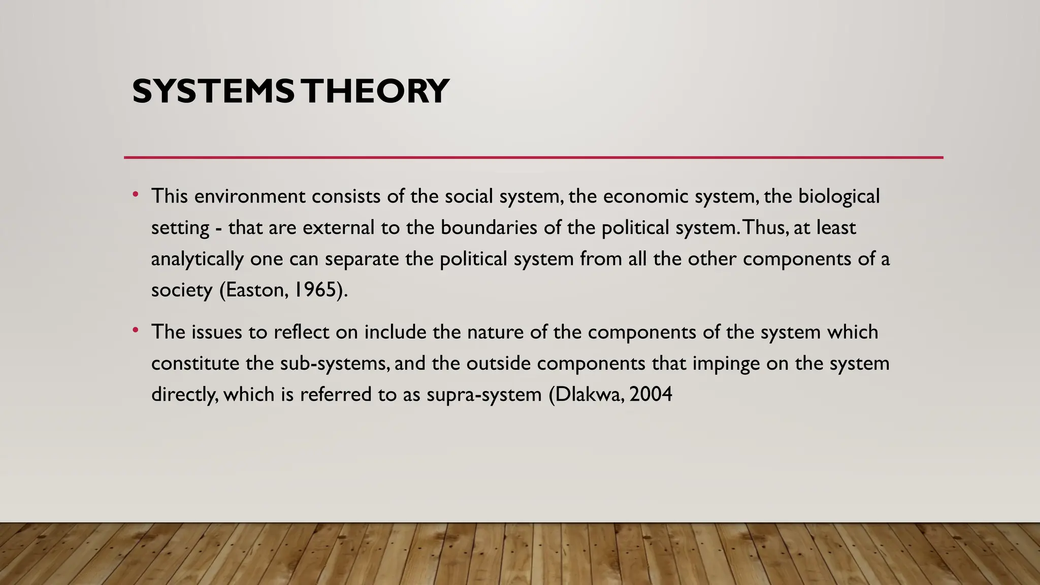 SYSTEMSTHEORY
• This environment consists of the social system, the economic system, the biological
setting - that are external to the boundaries of the political system.Thus, at least
analytically one can separate the political system from all the other components of a
society (Easton, 1965).
• The issues to reflect on include the nature of the components of the system which
constitute the sub-systems, and the outside components that impinge on the system
directly, which is referred to as supra-system (Dlakwa, 2004
 