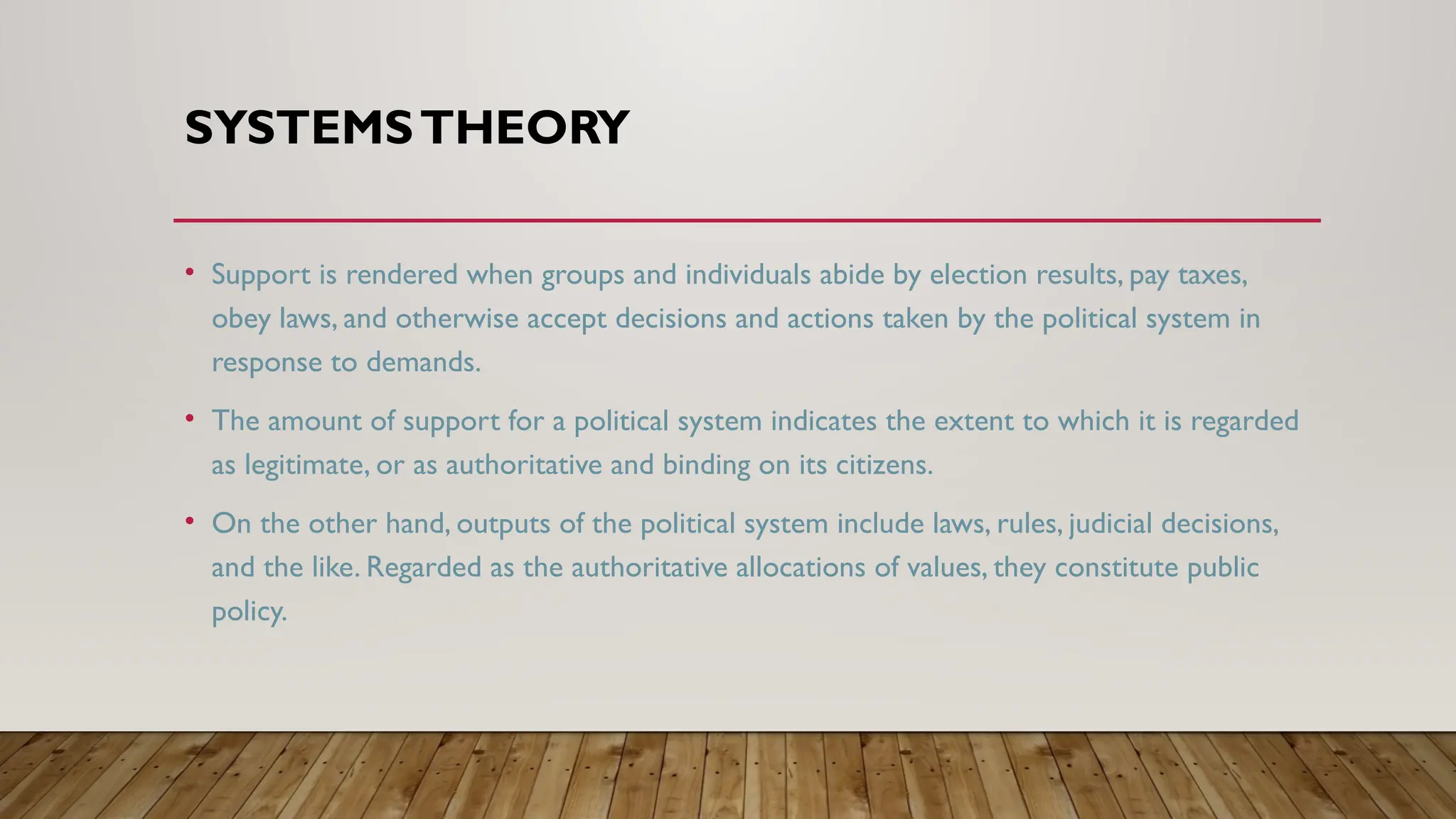 SYSTEMSTHEORY
• Support is rendered when groups and individuals abide by election results, pay taxes,
obey laws, and otherwise accept decisions and actions taken by the political system in
response to demands.
• The amount of support for a political system indicates the extent to which it is regarded
as legitimate, or as authoritative and binding on its citizens.
• On the other hand, outputs of the political system include laws, rules, judicial decisions,
and the like. Regarded as the authoritative allocations of values, they constitute public
policy.
 