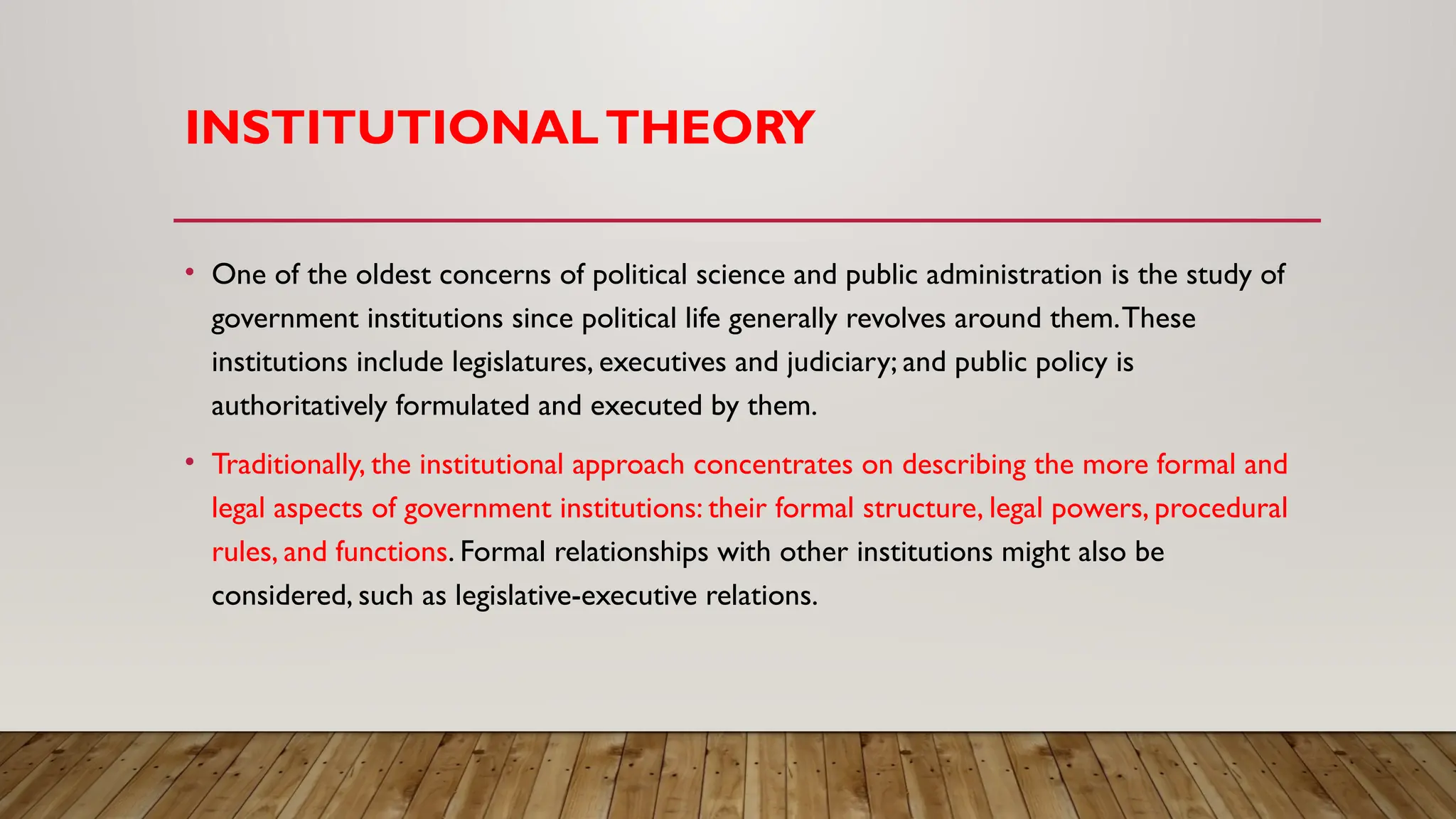 INSTITUTIONALTHEORY
• One of the oldest concerns of political science and public administration is the study of
government institutions since political life generally revolves around them.These
institutions include legislatures, executives and judiciary; and public policy is
authoritatively formulated and executed by them.
• Traditionally, the institutional approach concentrates on describing the more formal and
legal aspects of government institutions: their formal structure, legal powers, procedural
rules, and functions. Formal relationships with other institutions might also be
considered, such as legislative-executive relations.
 