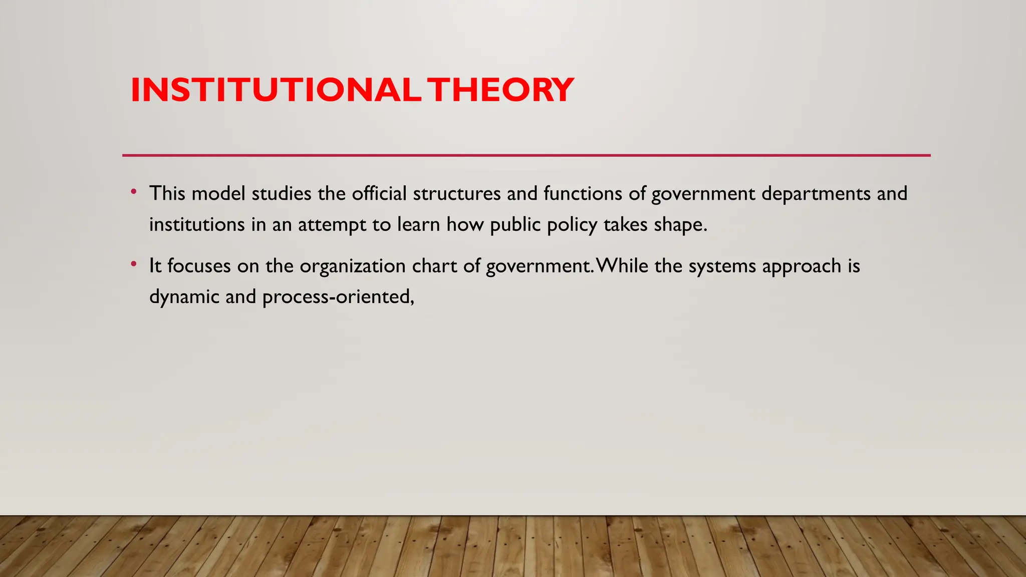 INSTITUTIONALTHEORY
• This model studies the official structures and functions of government departments and
institutions in an attempt to learn how public policy takes shape.
• It focuses on the organization chart of government.While the systems approach is
dynamic and process-oriented,
 