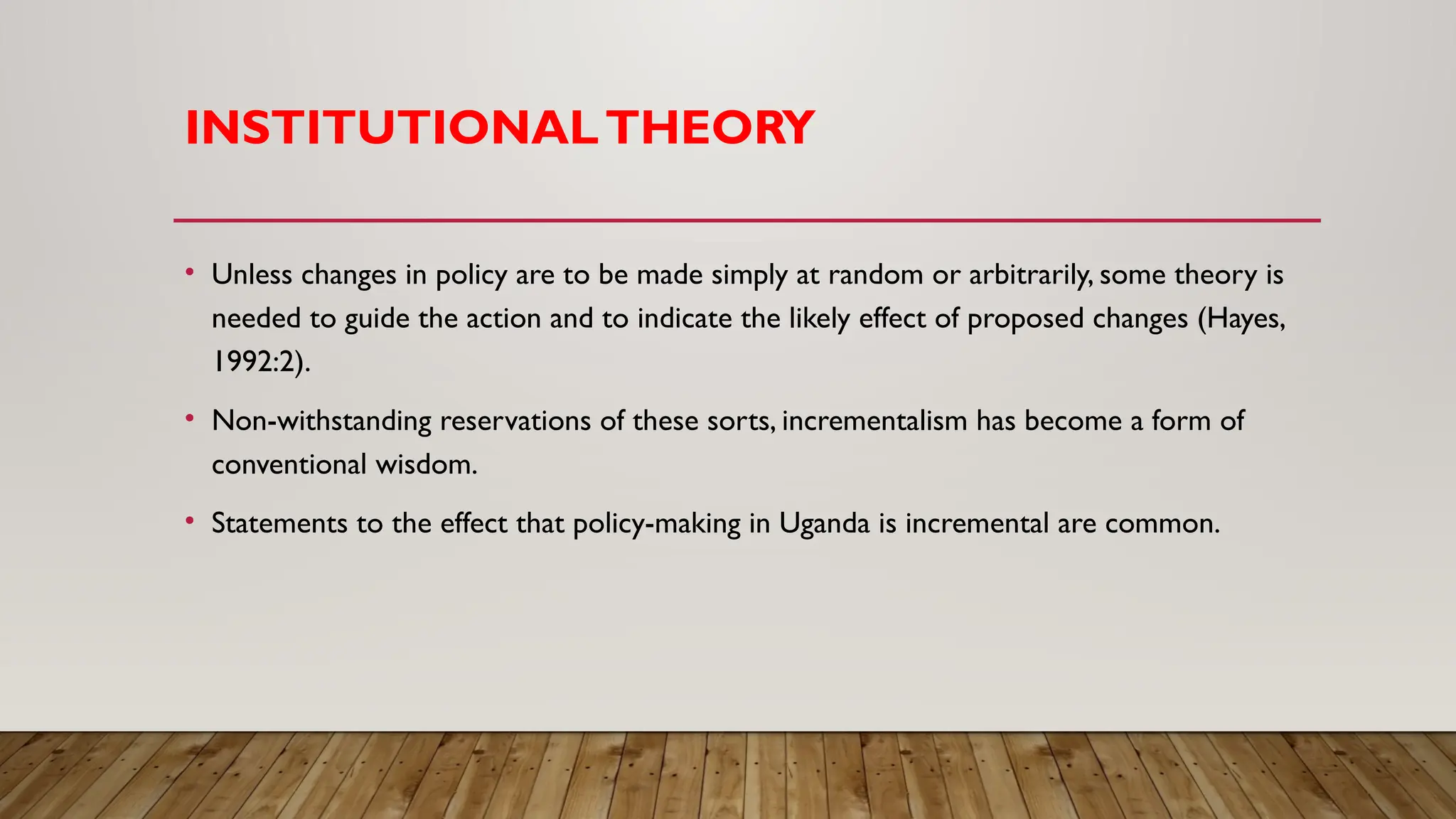 INSTITUTIONALTHEORY
• Unless changes in policy are to be made simply at random or arbitrarily, some theory is
needed to guide the action and to indicate the likely effect of proposed changes (Hayes,
1992:2).
• Non-withstanding reservations of these sorts, incrementalism has become a form of
conventional wisdom.
• Statements to the effect that policy-making in Uganda is incremental are common.
 