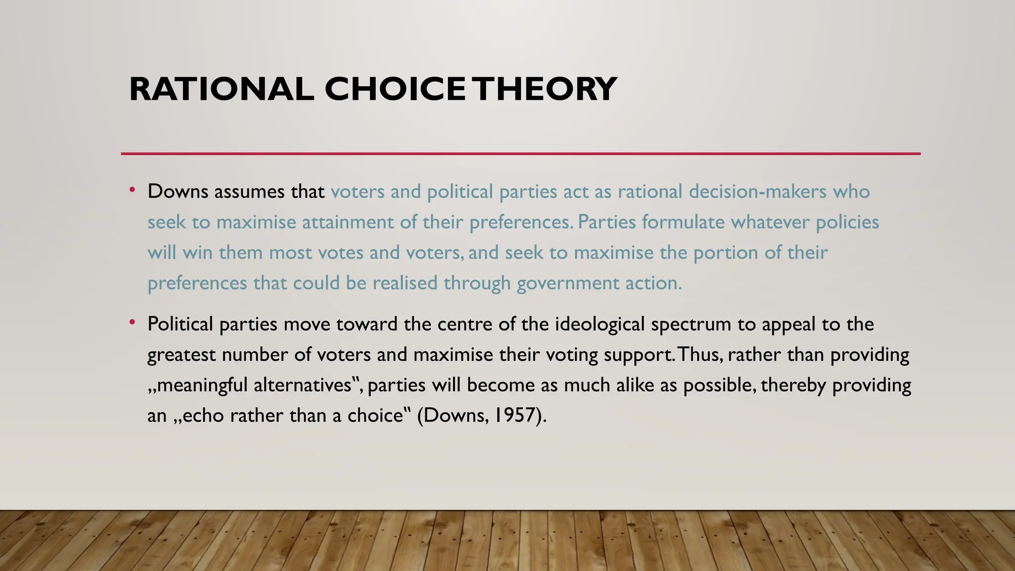 RATIONAL CHOICETHEORY
• Downs assumes that voters and political parties act as rational decision-makers who
seek to maximise attainment of their preferences. Parties formulate whatever policies
will win them most votes and voters, and seek to maximise the portion of their
preferences that could be realised through government action.
• Political parties move toward the centre of the ideological spectrum to appeal to the
greatest number of voters and maximise their voting support.Thus, rather than providing
„meaningful alternatives , parties will become as much alike as possible, thereby providing
‟
an „echo rather than a choice (Downs, 1957).
‟
 
