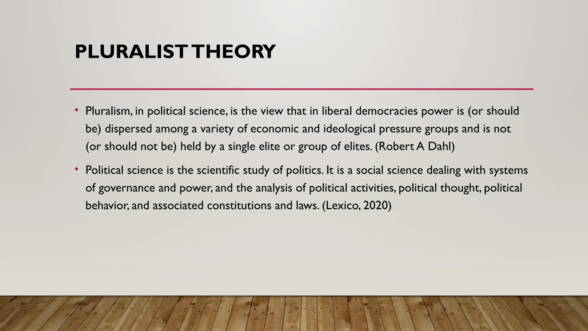PLURALISTTHEORY
• Pluralism, in political science, is the view that in liberal democracies power is (or should
be) dispersed among a variety of economic and ideological pressure groups and is not
(or should not be) held by a single elite or group of elites. (Robert A Dahl)
• Political science is the scientific study of politics. It is a social science dealing with systems
of governance and power, and the analysis of political activities, political thought, political
behavior, and associated constitutions and laws. (Lexico, 2020)
 