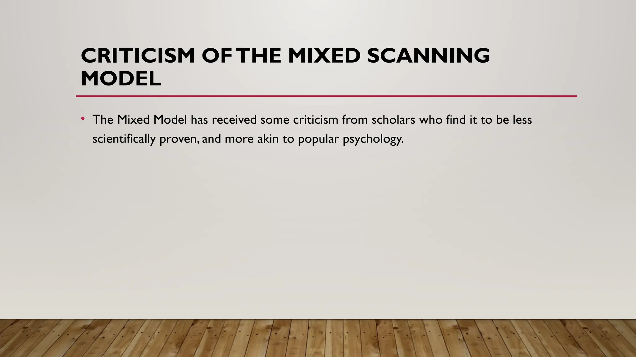 CRITICISM OFTHE MIXED SCANNING
MODEL
• The Mixed Model has received some criticism from scholars who find it to be less
scientifically proven, and more akin to popular psychology.
 