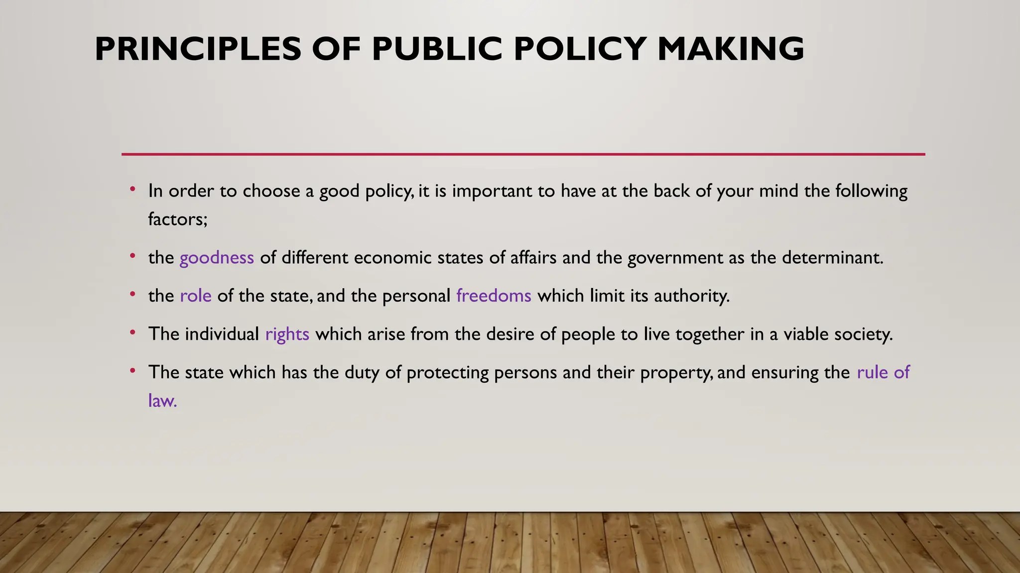 PRINCIPLES OF PUBLIC POLICY MAKING
• In order to choose a good policy, it is important to have at the back of your mind the following
factors;
• the goodness of different economic states of affairs and the government as the determinant.
• the role of the state, and the personal freedoms which limit its authority.
• The individual rights which arise from the desire of people to live together in a viable society.
• The state which has the duty of protecting persons and their property, and ensuring the rule of
law.
 
