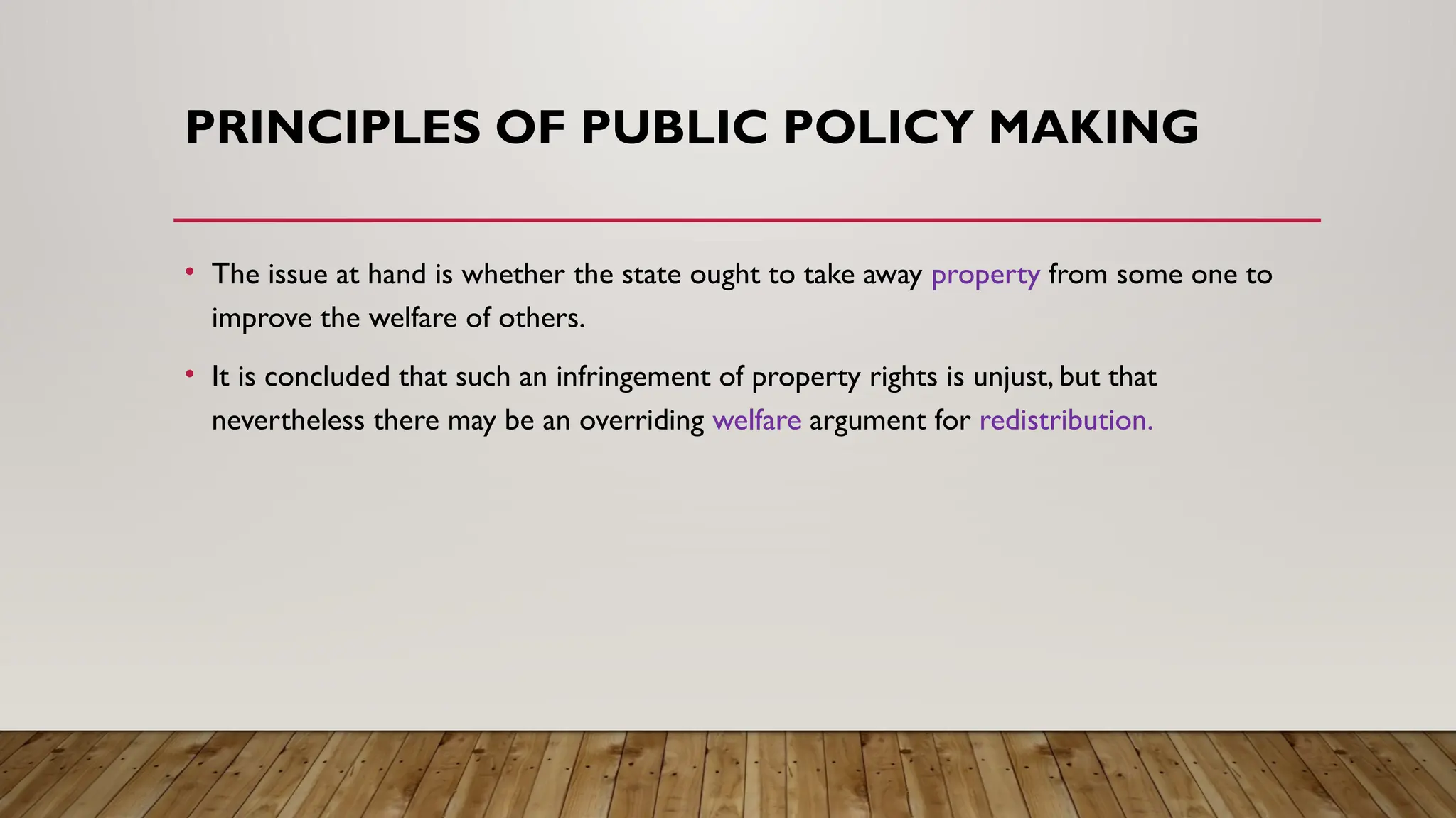 PRINCIPLES OF PUBLIC POLICY MAKING
• The issue at hand is whether the state ought to take away property from some one to
improve the welfare of others.
• It is concluded that such an infringement of property rights is unjust, but that
nevertheless there may be an overriding welfare argument for redistribution.
 
