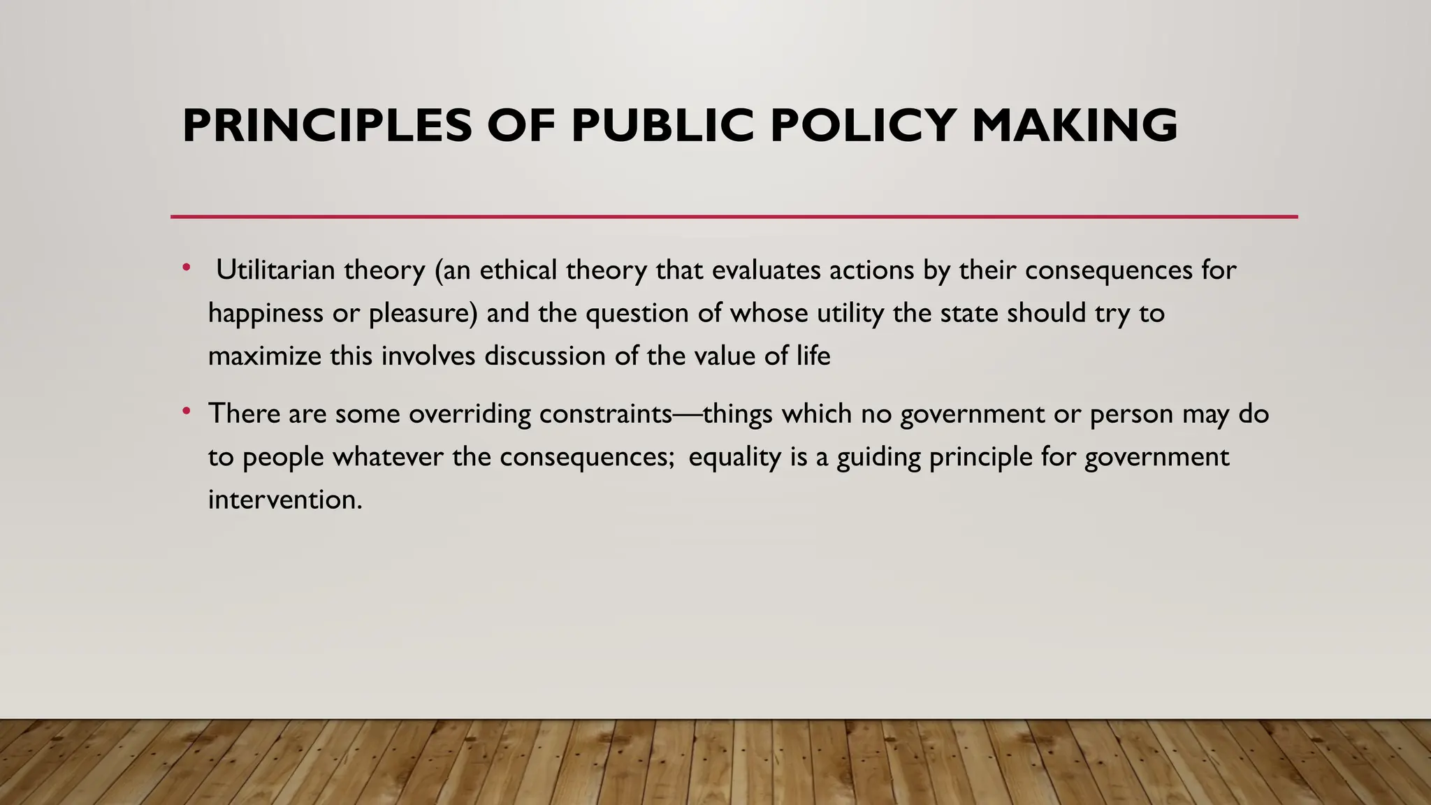 PRINCIPLES OF PUBLIC POLICY MAKING
• Utilitarian theory (an ethical theory that evaluates actions by their consequences for
happiness or pleasure) and the question of whose utility the state should try to
maximize this involves discussion of the value of life
• There are some overriding constraints—things which no government or person may do
to people whatever the consequences; equality is a guiding principle for government
intervention.
 