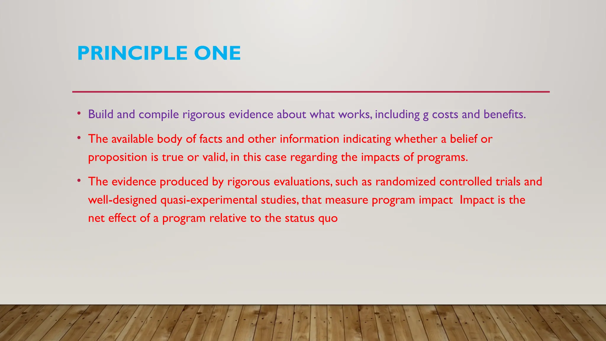 PRINCIPLE ONE
• Build and compile rigorous evidence about what works, including g costs and benefits.
• The available body of facts and other information indicating whether a belief or
proposition is true or valid, in this case regarding the impacts of programs.
• The evidence produced by rigorous evaluations, such as randomized controlled trials and
well-designed quasi-experimental studies, that measure program impact Impact is the
net effect of a program relative to the status quo
 
