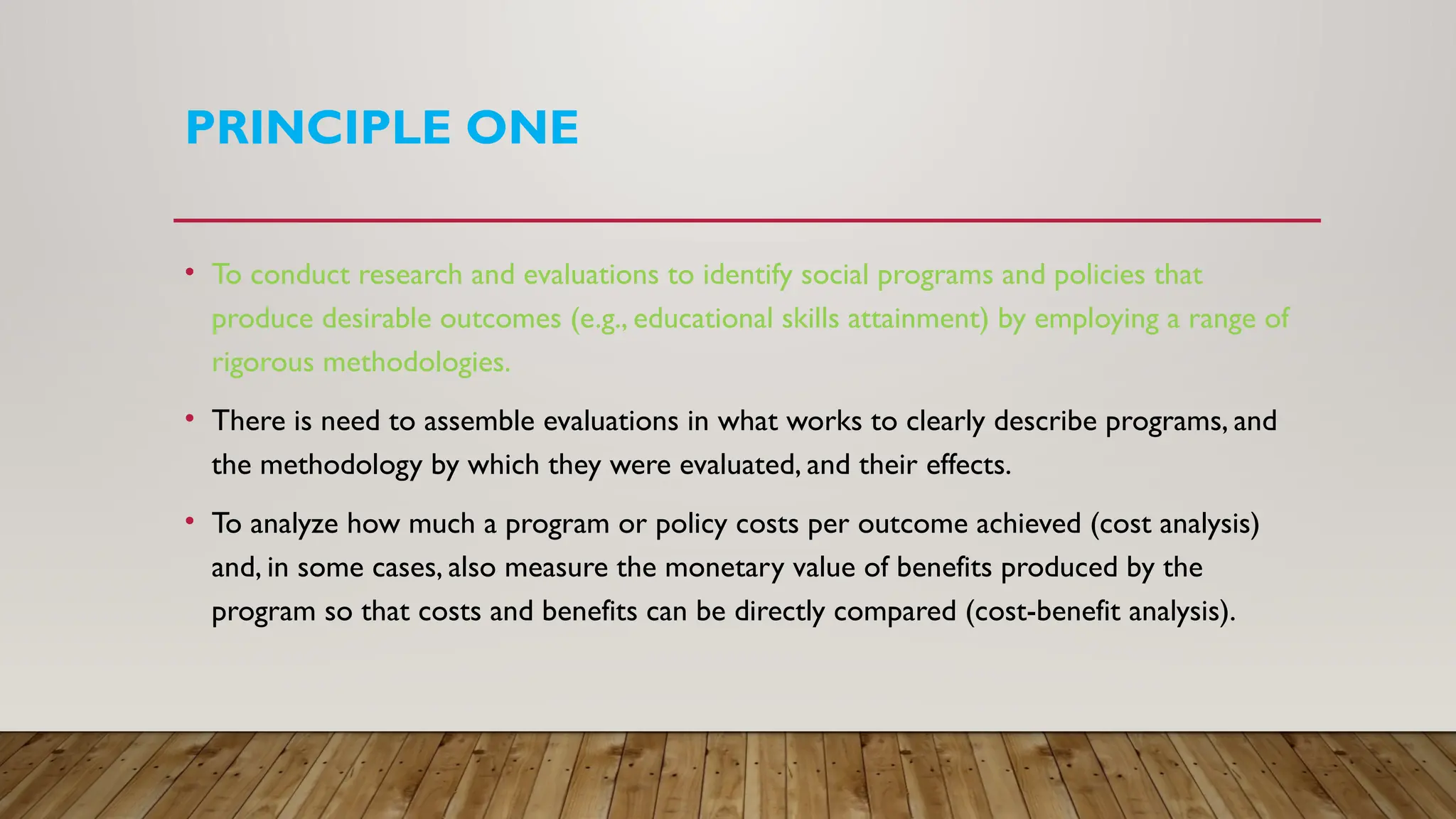PRINCIPLE ONE
• To conduct research and evaluations to identify social programs and policies that
produce desirable outcomes (e.g., educational skills attainment) by employing a range of
rigorous methodologies.
• There is need to assemble evaluations in what works to clearly describe programs, and
the methodology by which they were evaluated, and their effects.
• To analyze how much a program or policy costs per outcome achieved (cost analysis)
and, in some cases, also measure the monetary value of benefits produced by the
program so that costs and benefits can be directly compared (cost-benefit analysis).
 
