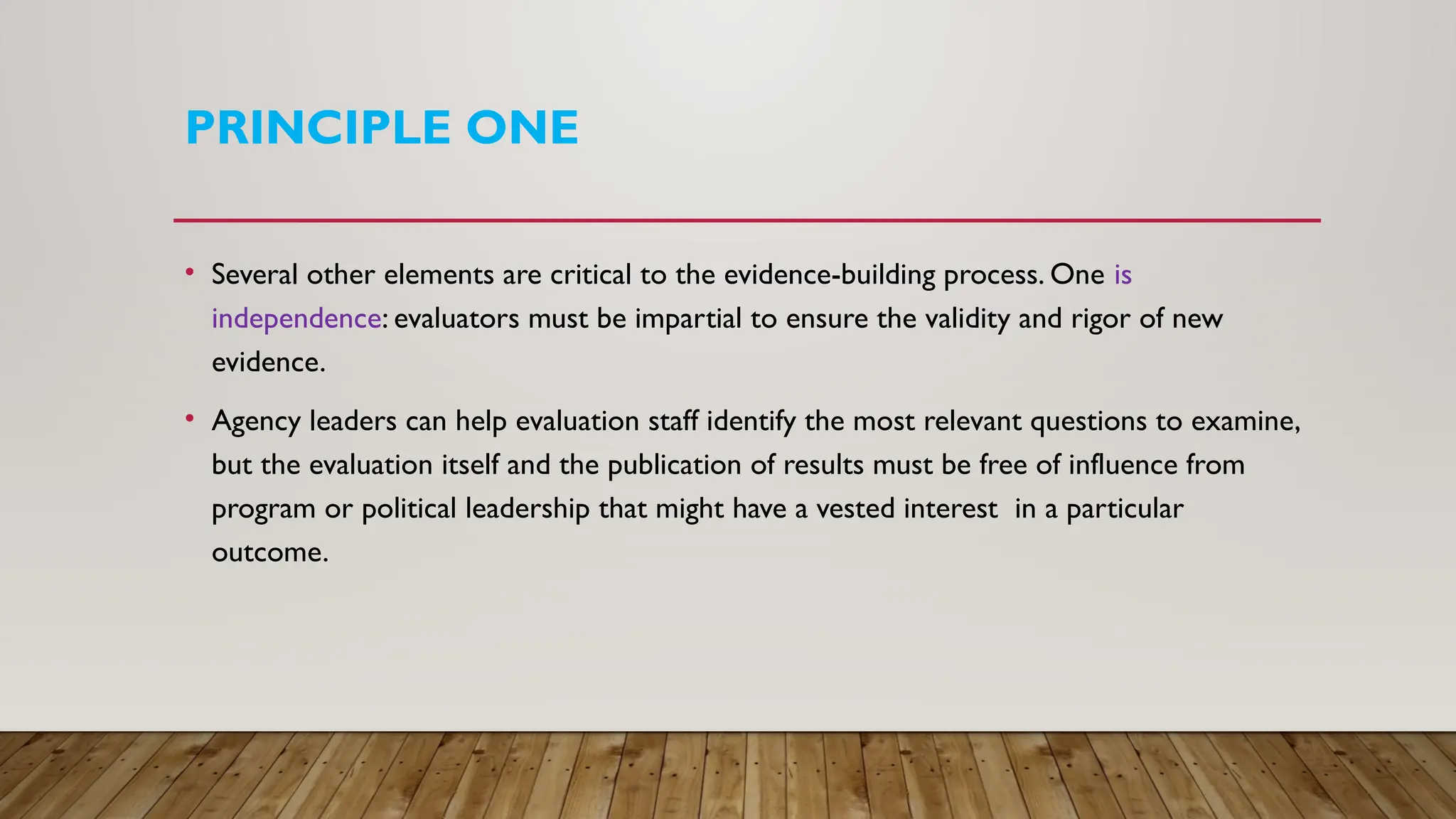 PRINCIPLE ONE
• Several other elements are critical to the evidence-building process. One is
independence: evaluators must be impartial to ensure the validity and rigor of new
evidence.
• Agency leaders can help evaluation staff identify the most relevant questions to examine,
but the evaluation itself and the publication of results must be free of influence from
program or political leadership that might have a vested interest in a particular
outcome.
 