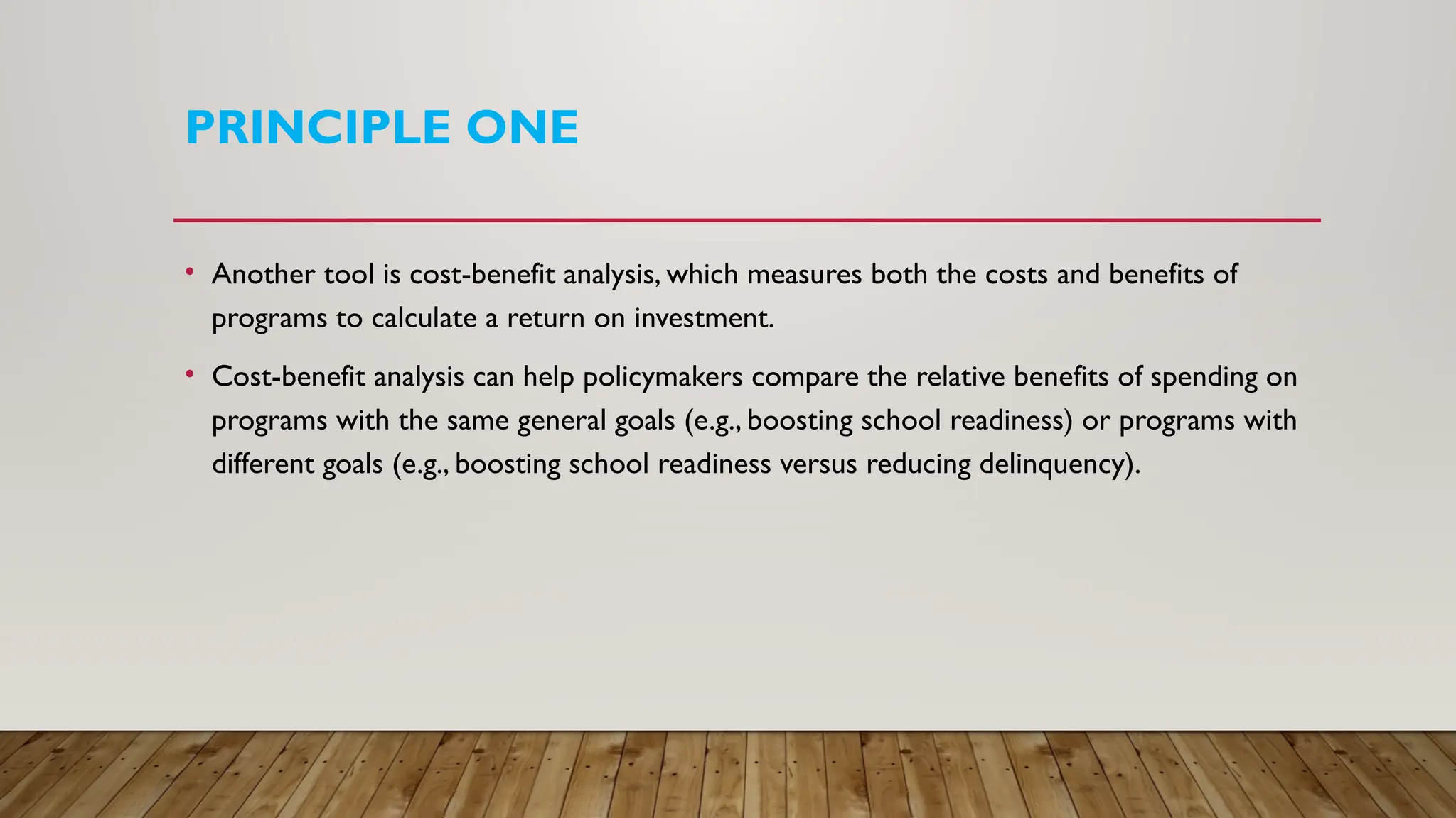 PRINCIPLE ONE
• Another tool is cost-benefit analysis, which measures both the costs and benefits of
programs to calculate a return on investment.
• Cost-benefit analysis can help policymakers compare the relative benefits of spending on
programs with the same general goals (e.g., boosting school readiness) or programs with
different goals (e.g., boosting school readiness versus reducing delinquency).
 