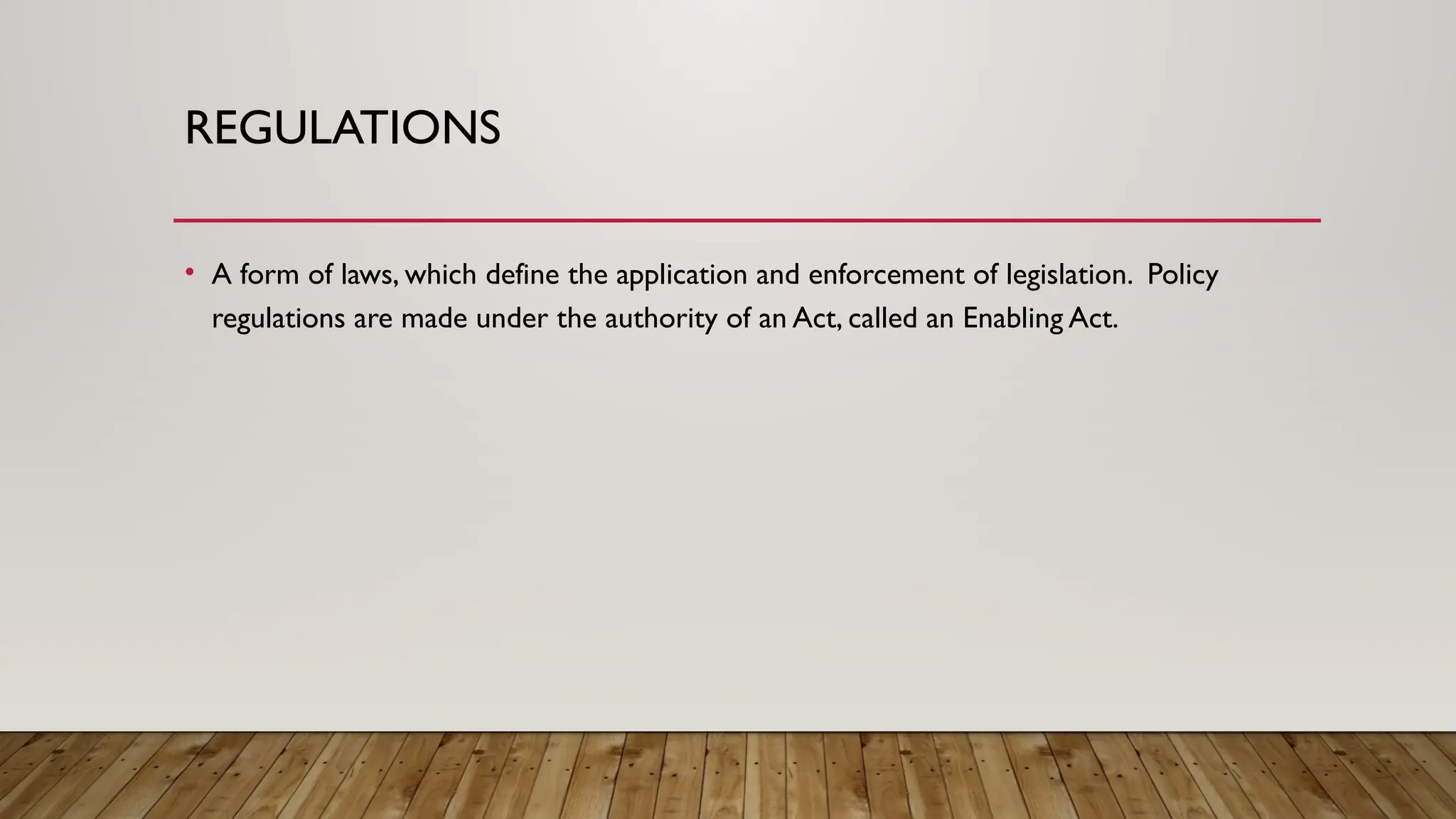 REGULATIONS
• A form of laws, which define the application and enforcement of legislation. Policy
regulations are made under the authority of an Act, called an Enabling Act.
 