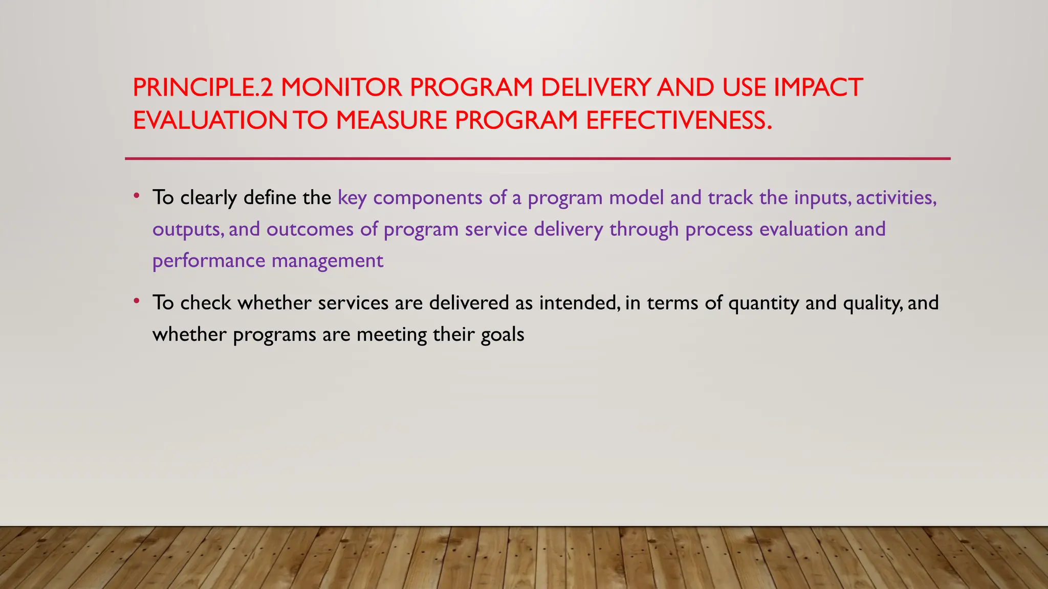 PRINCIPLE.2 MONITOR PROGRAM DELIVERY AND USE IMPACT
EVALUATIONTO MEASURE PROGRAM EFFECTIVENESS.
• To clearly define the key components of a program model and track the inputs, activities,
outputs, and outcomes of program service delivery through process evaluation and
performance management
• To check whether services are delivered as intended, in terms of quantity and quality, and
whether programs are meeting their goals
 