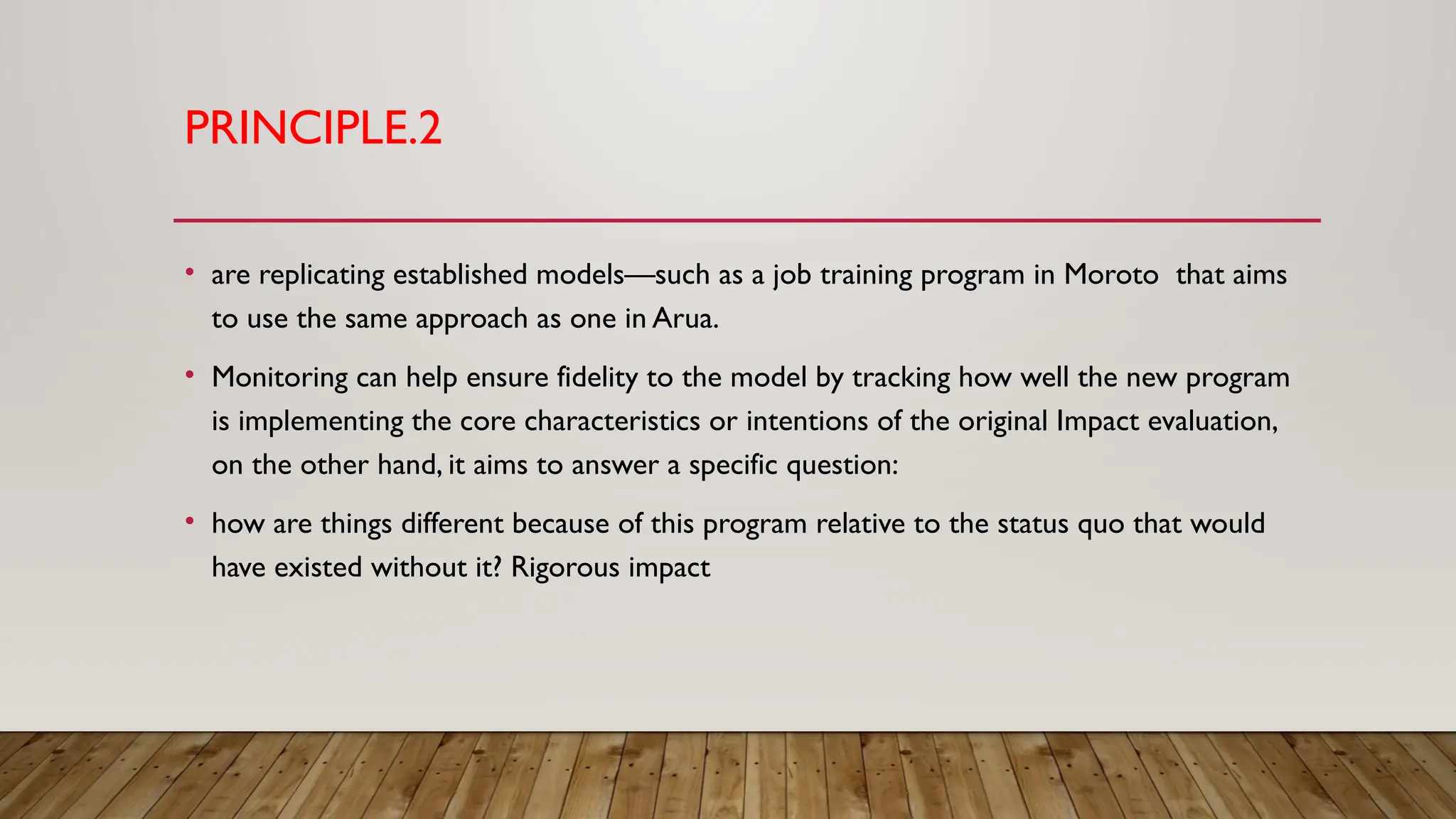 PRINCIPLE.2
• are replicating established models—such as a job training program in Moroto that aims
to use the same approach as one in Arua.
• Monitoring can help ensure fidelity to the model by tracking how well the new program
is implementing the core characteristics or intentions of the original Impact evaluation,
on the other hand, it aims to answer a specific question:
• how are things different because of this program relative to the status quo that would
have existed without it? Rigorous impact
 