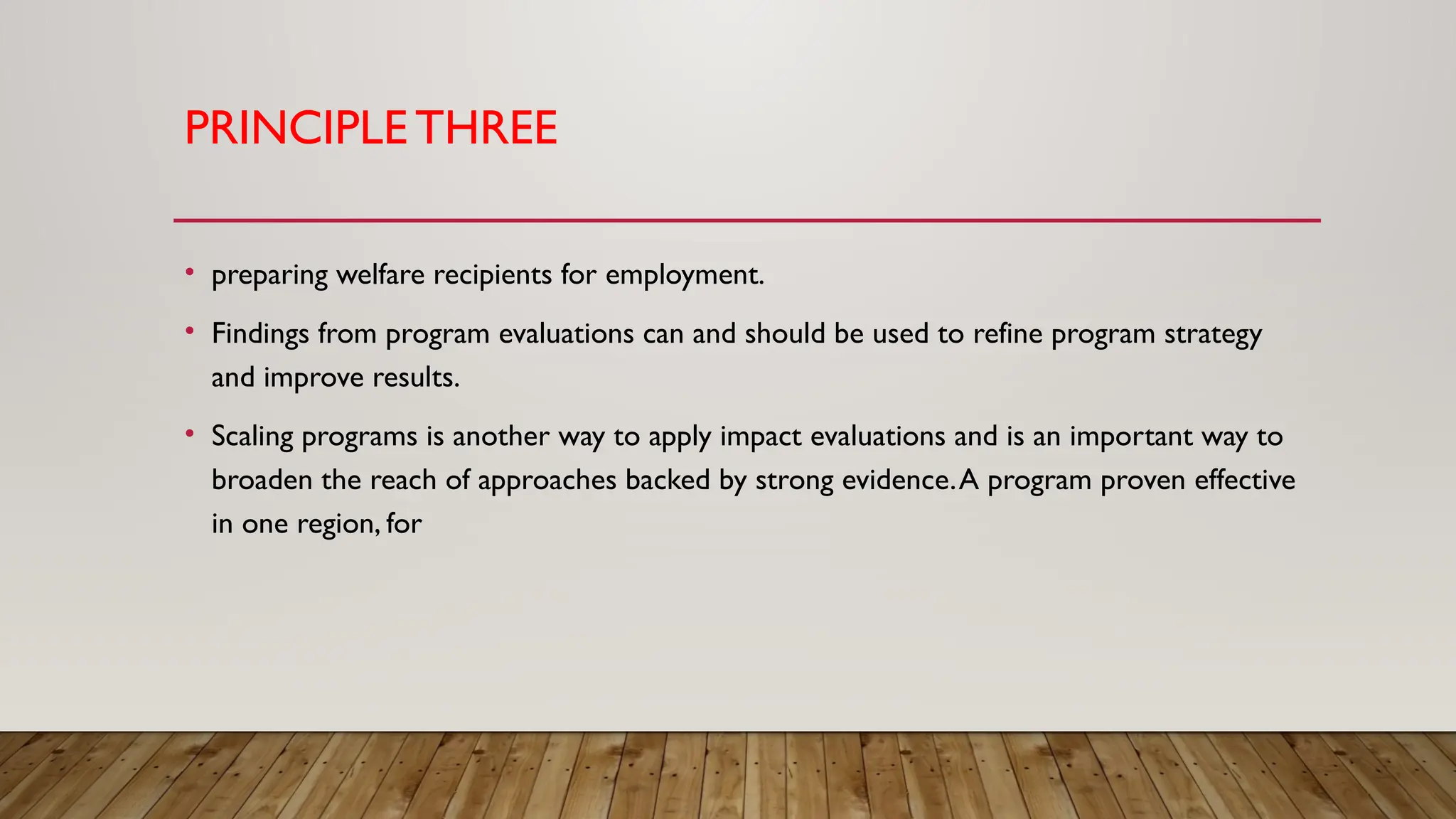 PRINCIPLE THREE
• preparing welfare recipients for employment.
• Findings from program evaluations can and should be used to refine program strategy
and improve results.
• Scaling programs is another way to apply impact evaluations and is an important way to
broaden the reach of approaches backed by strong evidence.A program proven effective
in one region, for
 