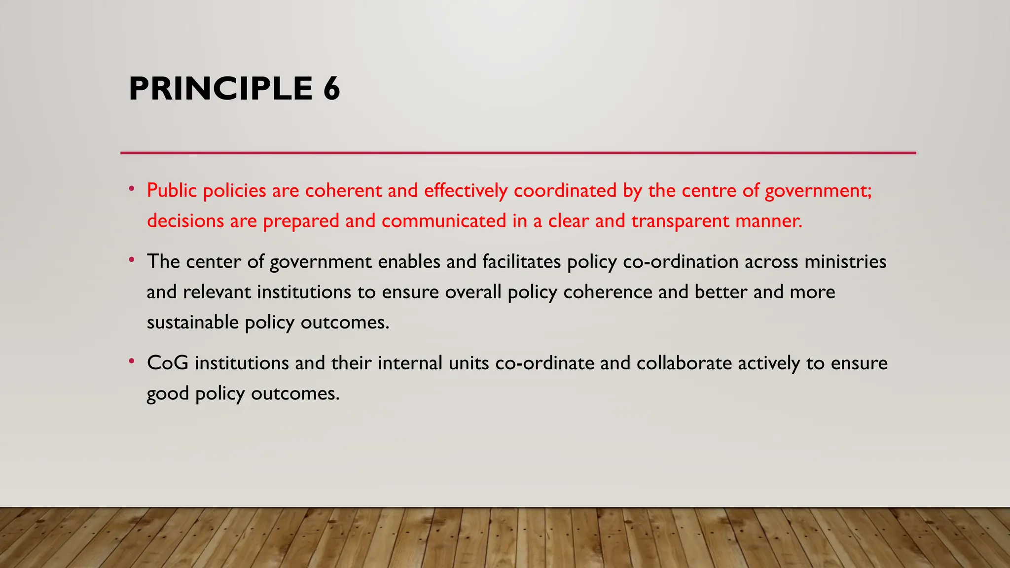 PRINCIPLE 6
• Public policies are coherent and effectively coordinated by the centre of government;
decisions are prepared and communicated in a clear and transparent manner.
• The center of government enables and facilitates policy co-ordination across ministries
and relevant institutions to ensure overall policy coherence and better and more
sustainable policy outcomes.
• CoG institutions and their internal units co-ordinate and collaborate actively to ensure
good policy outcomes.
 