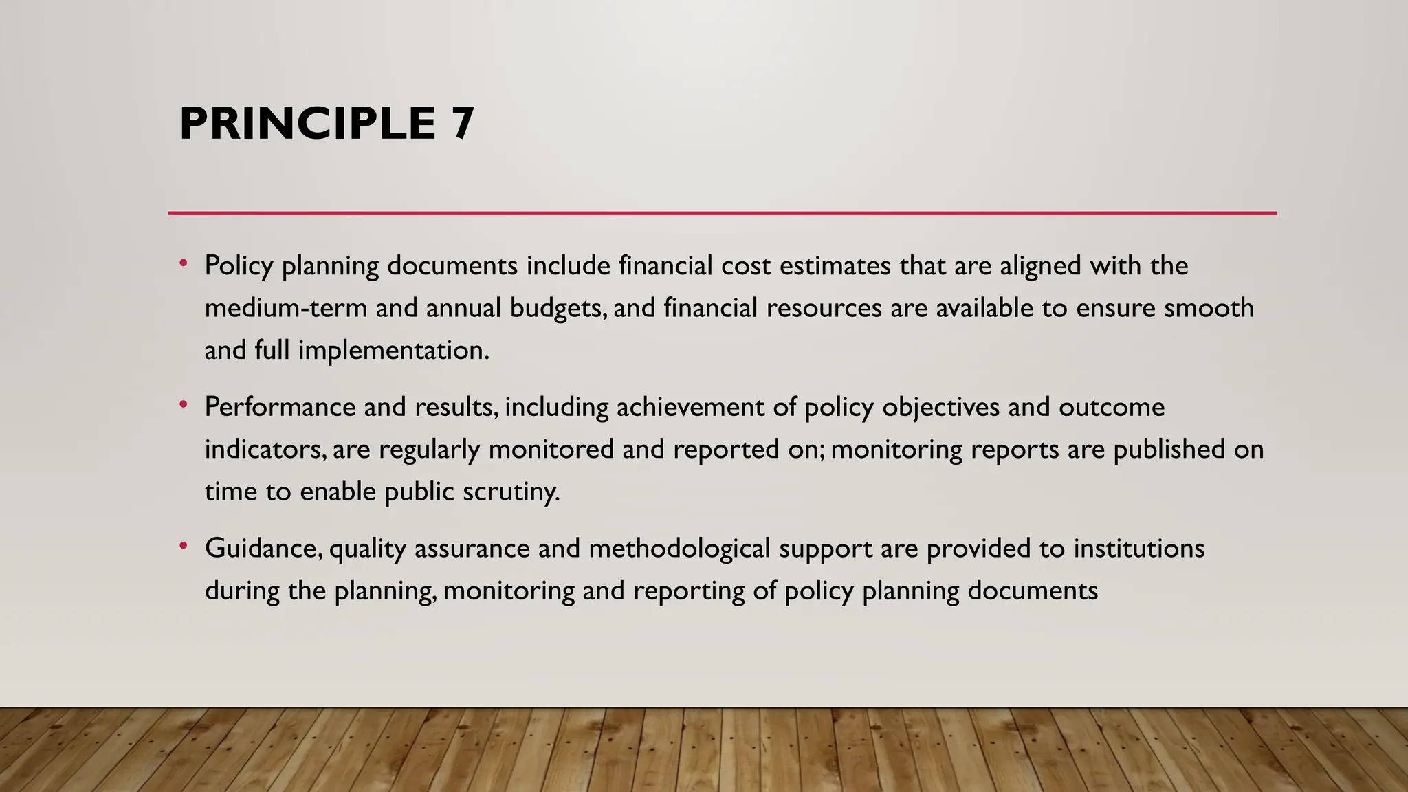 PRINCIPLE 7
• Policy planning documents include financial cost estimates that are aligned with the
medium-term and annual budgets, and financial resources are available to ensure smooth
and full implementation.
• Performance and results, including achievement of policy objectives and outcome
indicators, are regularly monitored and reported on; monitoring reports are published on
time to enable public scrutiny.
• Guidance, quality assurance and methodological support are provided to institutions
during the planning, monitoring and reporting of policy planning documents
 