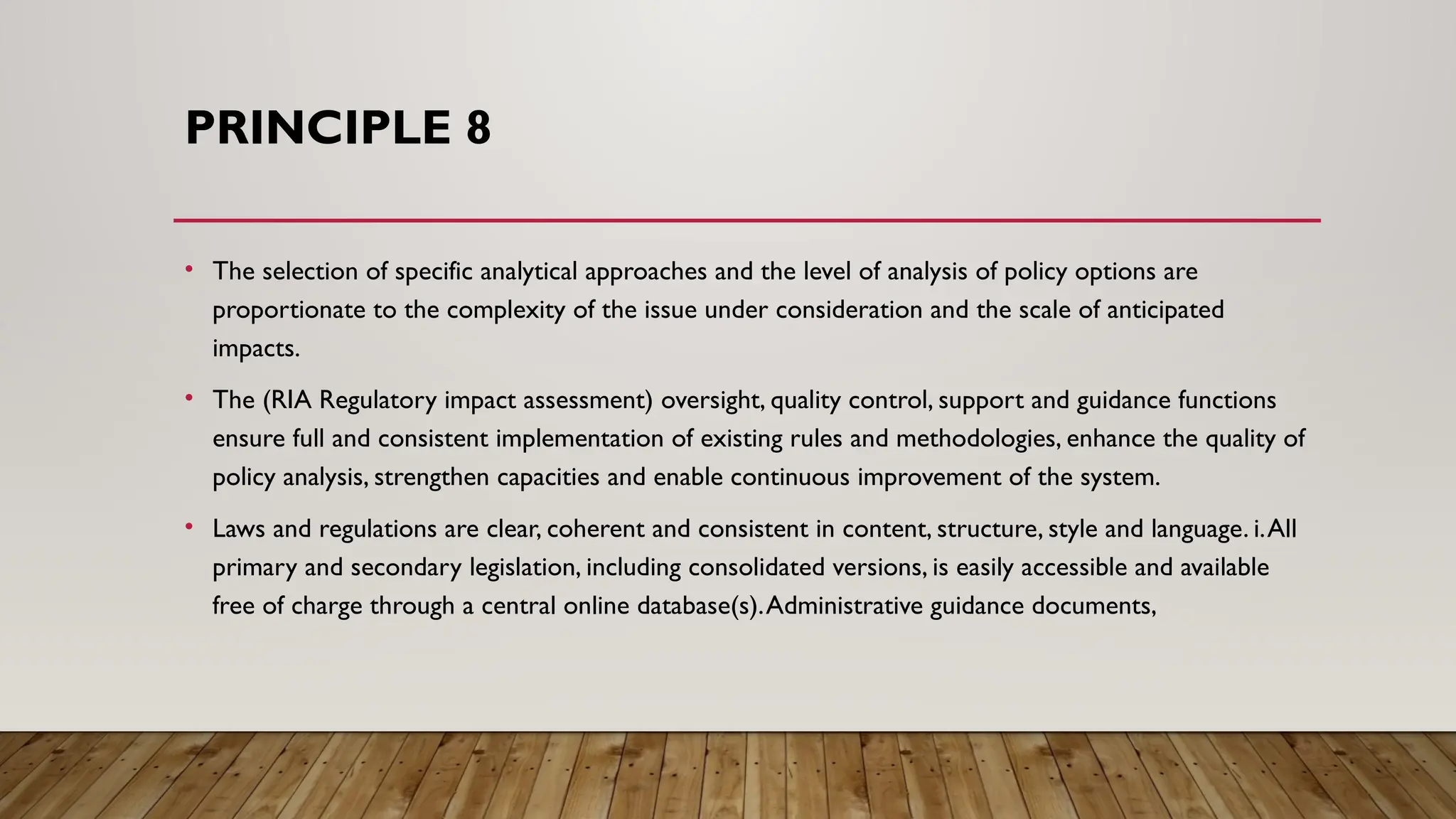 PRINCIPLE 8
• The selection of specific analytical approaches and the level of analysis of policy options are
proportionate to the complexity of the issue under consideration and the scale of anticipated
impacts.
• The (RIA Regulatory impact assessment) oversight, quality control, support and guidance functions
ensure full and consistent implementation of existing rules and methodologies, enhance the quality of
policy analysis, strengthen capacities and enable continuous improvement of the system.
• Laws and regulations are clear, coherent and consistent in content, structure, style and language. i.All
primary and secondary legislation, including consolidated versions, is easily accessible and available
free of charge through a central online database(s).Administrative guidance documents,
 