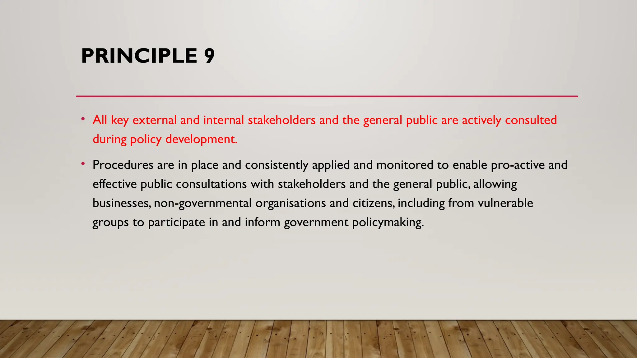 PRINCIPLE 9
• All key external and internal stakeholders and the general public are actively consulted
during policy development.
• Procedures are in place and consistently applied and monitored to enable pro-active and
effective public consultations with stakeholders and the general public, allowing
businesses, non-governmental organisations and citizens, including from vulnerable
groups to participate in and inform government policymaking.
 