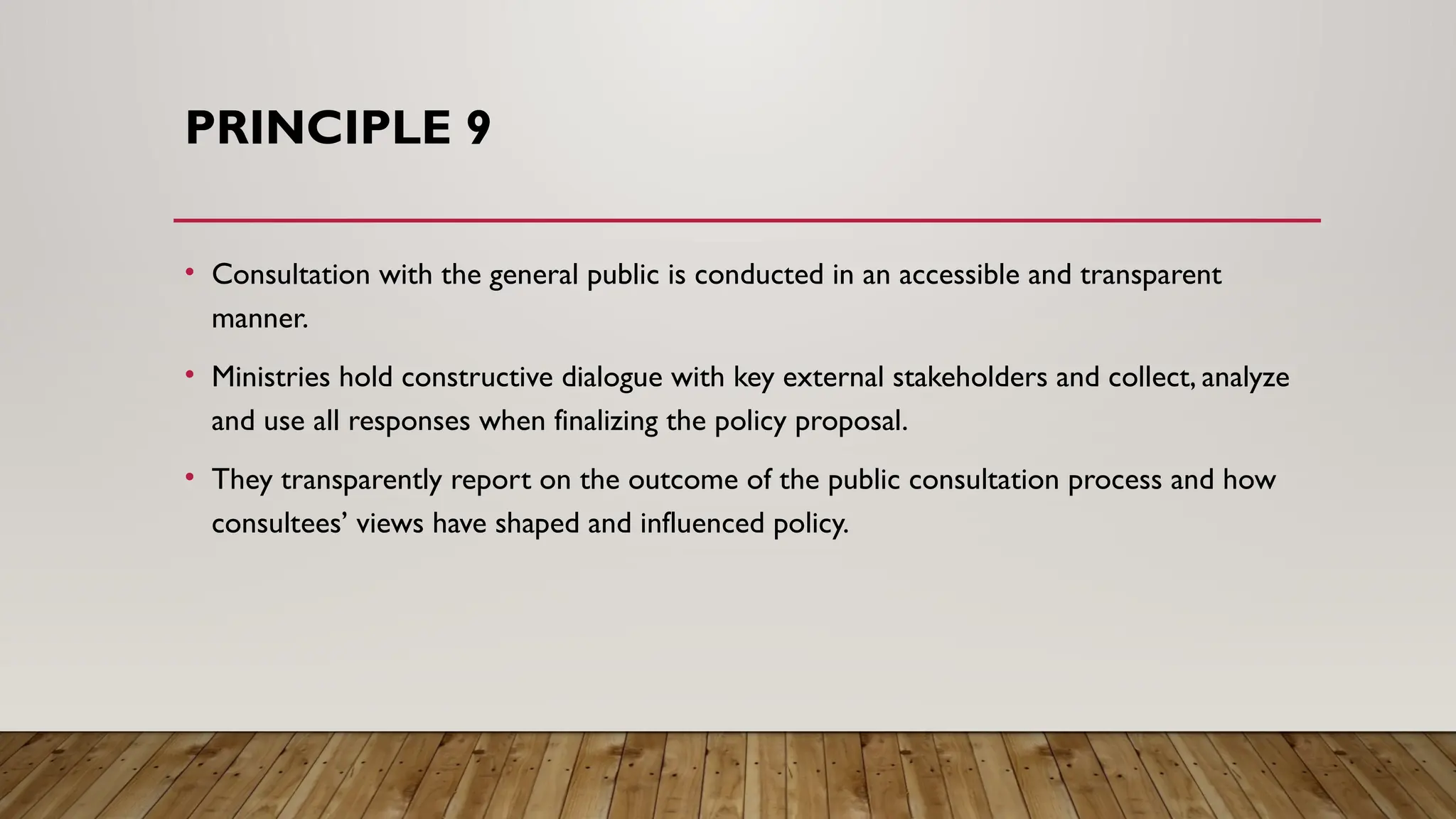 PRINCIPLE 9
• Consultation with the general public is conducted in an accessible and transparent
manner.
• Ministries hold constructive dialogue with key external stakeholders and collect, analyze
and use all responses when finalizing the policy proposal.
• They transparently report on the outcome of the public consultation process and how
consultees’ views have shaped and influenced policy.
 