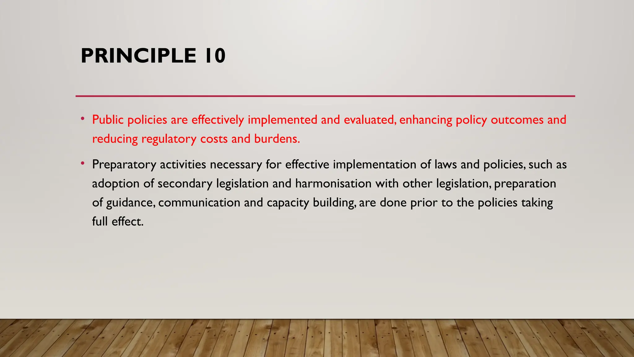 PRINCIPLE 10
• Public policies are effectively implemented and evaluated, enhancing policy outcomes and
reducing regulatory costs and burdens.
• Preparatory activities necessary for effective implementation of laws and policies, such as
adoption of secondary legislation and harmonisation with other legislation, preparation
of guidance, communication and capacity building, are done prior to the policies taking
full effect.
 