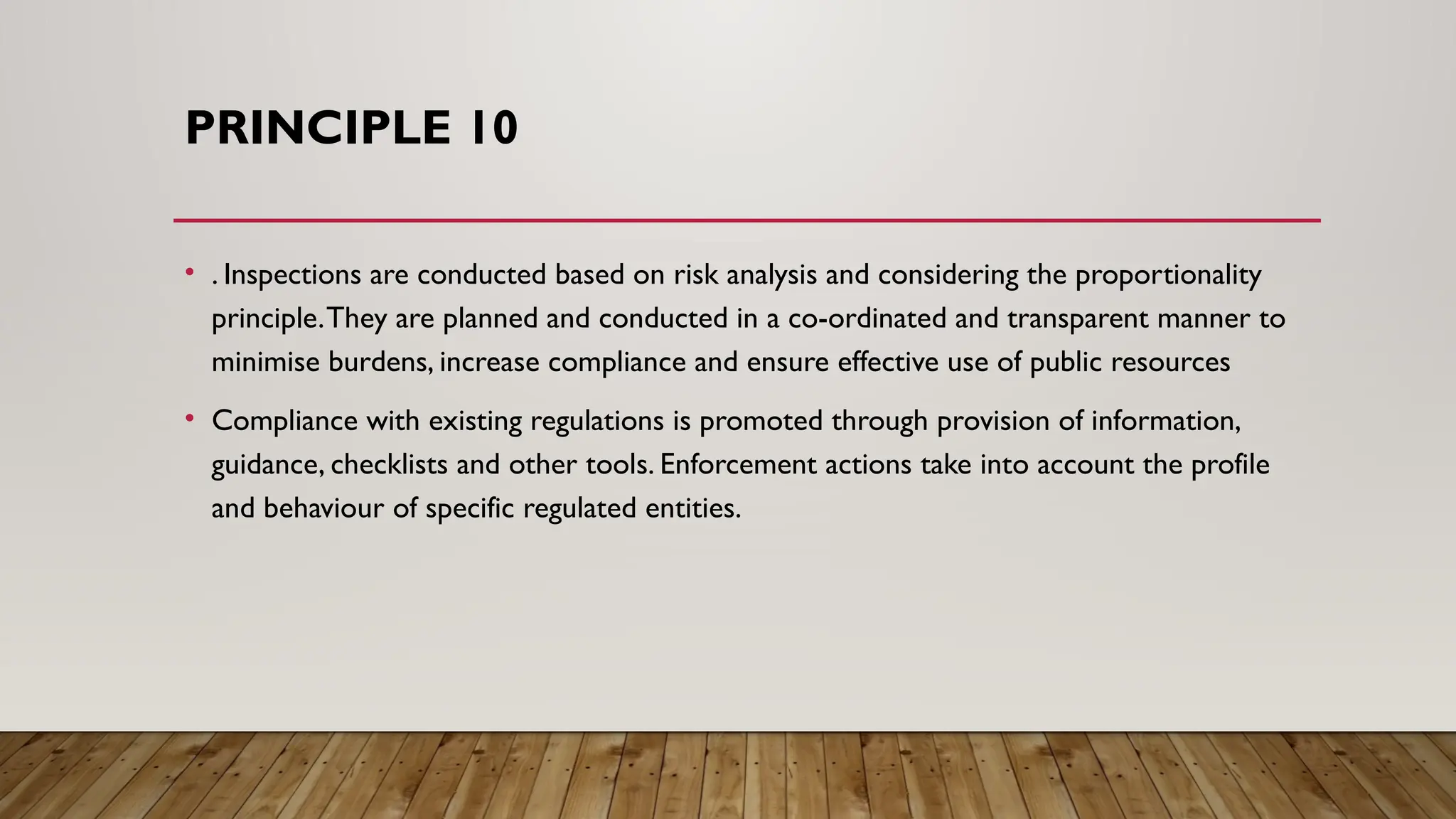 PRINCIPLE 10
• . Inspections are conducted based on risk analysis and considering the proportionality
principle.They are planned and conducted in a co-ordinated and transparent manner to
minimise burdens, increase compliance and ensure effective use of public resources
• Compliance with existing regulations is promoted through provision of information,
guidance, checklists and other tools. Enforcement actions take into account the profile
and behaviour of specific regulated entities.
 