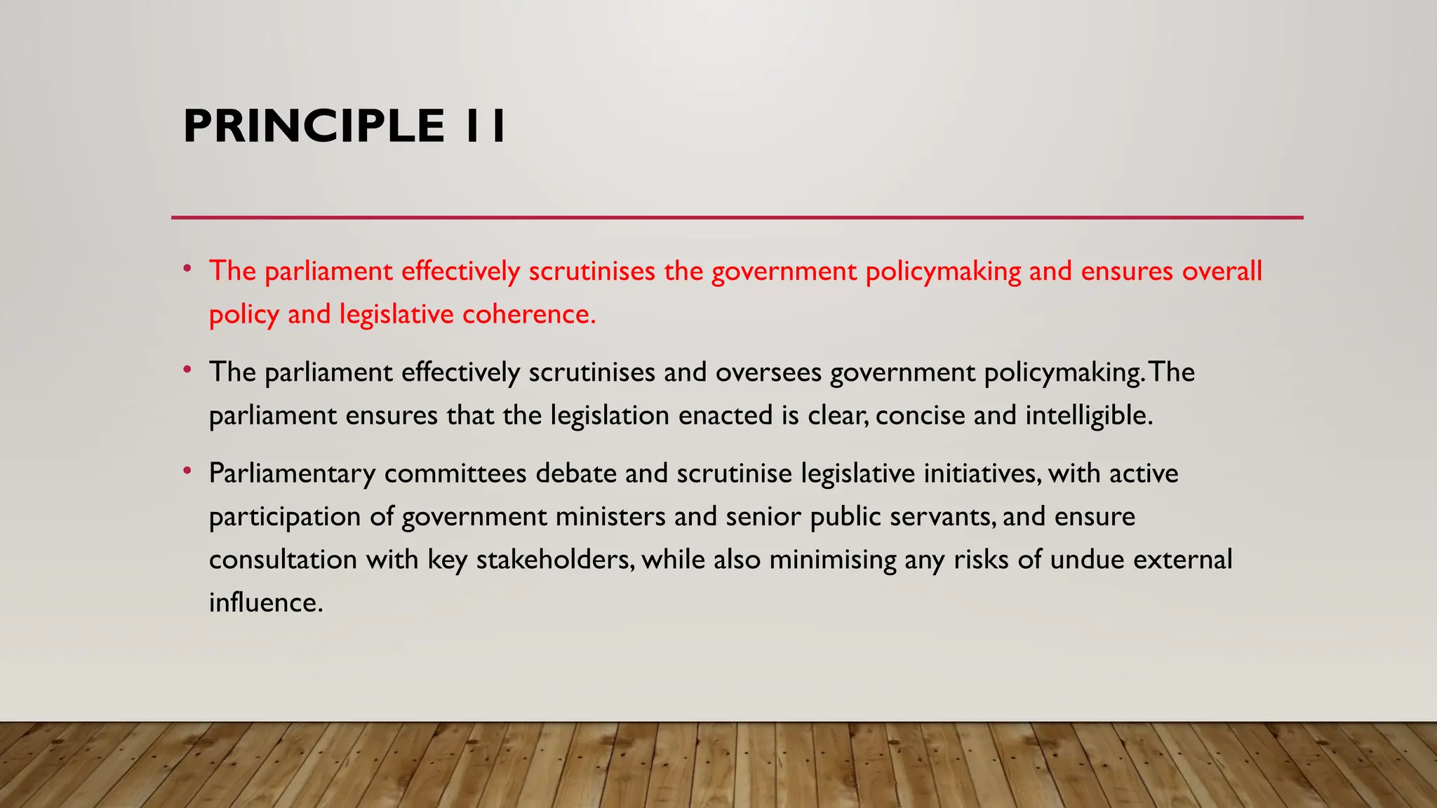 PRINCIPLE 11
• The parliament effectively scrutinises the government policymaking and ensures overall
policy and legislative coherence.
• The parliament effectively scrutinises and oversees government policymaking.The
parliament ensures that the legislation enacted is clear, concise and intelligible.
• Parliamentary committees debate and scrutinise legislative initiatives, with active
participation of government ministers and senior public servants, and ensure
consultation with key stakeholders, while also minimising any risks of undue external
influence.
 