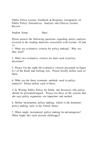 Public Policy Lecture Feedback & Response Assignment #5
Public Policy Alternatives, Analysis and Choices Lecture
Review
Student Name: Date:
Please answer the following questions regarding policy analysis
covered in the reading materials associated with Lecture 10 and
11.
1. What are evaluative criteria for policy making? Why are
they used?
2. What two evaluative criteria are most used in policy
decisions?
3. Please list the eight (8) evaluative criteria presented in figure
6-1 of the Kraft and Furlong text. Please briefly define each of
them.
4. What are the three economic methods used in policy
analysis? Please define each of these.
5. In Writing Public Policy by Smith, she discusses why policy
should be presented/argued. Please list three of the reasons that
she says policy arguments are important and needed.
6. Define incremental policy making, which is the dominant
policy making style in the United States.
7. When might incremental policy making be advantageous?
When might this style present challenges?
 